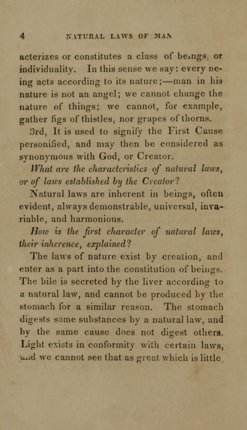acterizes or constitutes a class of beings, or individuality. In this sense we say: every ne- ing acts according to its nature;—man in hia nature is not an angel; we cannot change the nature of things; we cannot, for example, gather figs of thistles, nor grapes of thorns. 3rd, It is used to signify the First Cause personified, and may then be considered as synonymous with God, or Creator. What are the characteristics of natural laics, or of laivs established by the Creator'? Natural laws are inherent in beings, often evident, always demonstrable, universal, inva- riable, and harmonious. How is the first character of natural laics, their inherence, explained? The laws of nature exist by creation, and enter as a part into the constitution of beings. The bile is secreted by the liver according to a natural law, and cannot be produced by the stomach for a similar reason. The stomach digests some substances by a natural law, and by the same cause does not digest others. Light exists in conformity with certain laws, w.id we cannot see that as <n-eat which is little