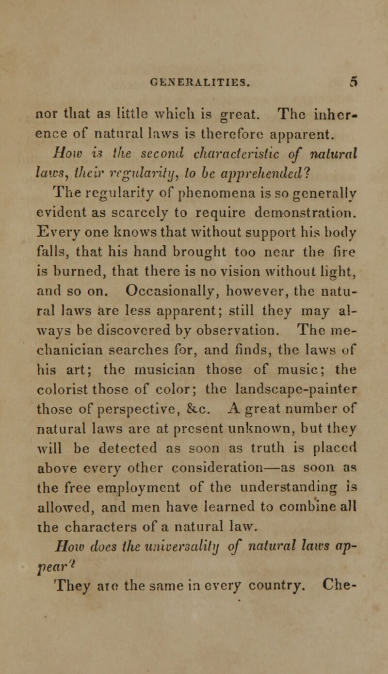 nor that as little which is great. The inher- ence of natural laws is therefore apparent. How is the seco7id ckuracieristic of ?iatural laics, their regularity, to be apprehended! The regularity of phenomena is so generally evident as scarcely to require demonstration. Every one knows that without support his body falls, that his hand brought too near the fire is burned, that there is no vision without light, and so on. Occasionally, however, the natu- ral laws are less apparent; still they may al- ways be discovered by observation. The me- chanician searches for, and finds, the laws of his art; the musician those of music; the colorist those of color; the landscape-painter those of perspective, &c. A great number of natural laws are at present unknown, but they will be detected as soon as truth is placed above every other consideration—as soon as the free employment of the understanding is allowed, and men have learned to combine all the characters of a natural law. How does the universality of natural laws ap- pear'1 They are the same in every country. Che-