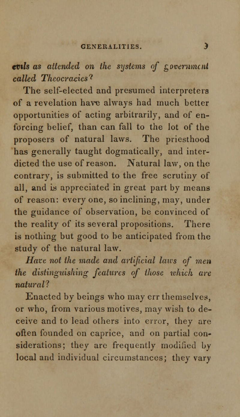 evils as attended on the systems of government called Thcocra-eiest The self-elected and presumed interpreters of a revelation have always had much better opportunities of acting arbitrarily, and of en- forcing belief, than can fall to the lot of the proposers of natural laws. The priesthood has generally taught dogmatically, and inter- dicted the use of reason. Natural law, on the contrary, is submitted to the free scrutiny of all, and is appreciated in great part by means of reason: every one, so inclining, may, under the guidance of observation, be convinced of the reality of its several propositions. There is nothing but good to be anticipated from the study of the natural law. Have not the made and artificial lairs cf men the distinguishing features of those which are natural? Enacted by beings who may err themselves, or who, from various motives, may wish to de- ceive and to lead others into error, they are often founded on caprice, and on partial con- siderations; they arc frequently modified by local and individual circumstances; they vary