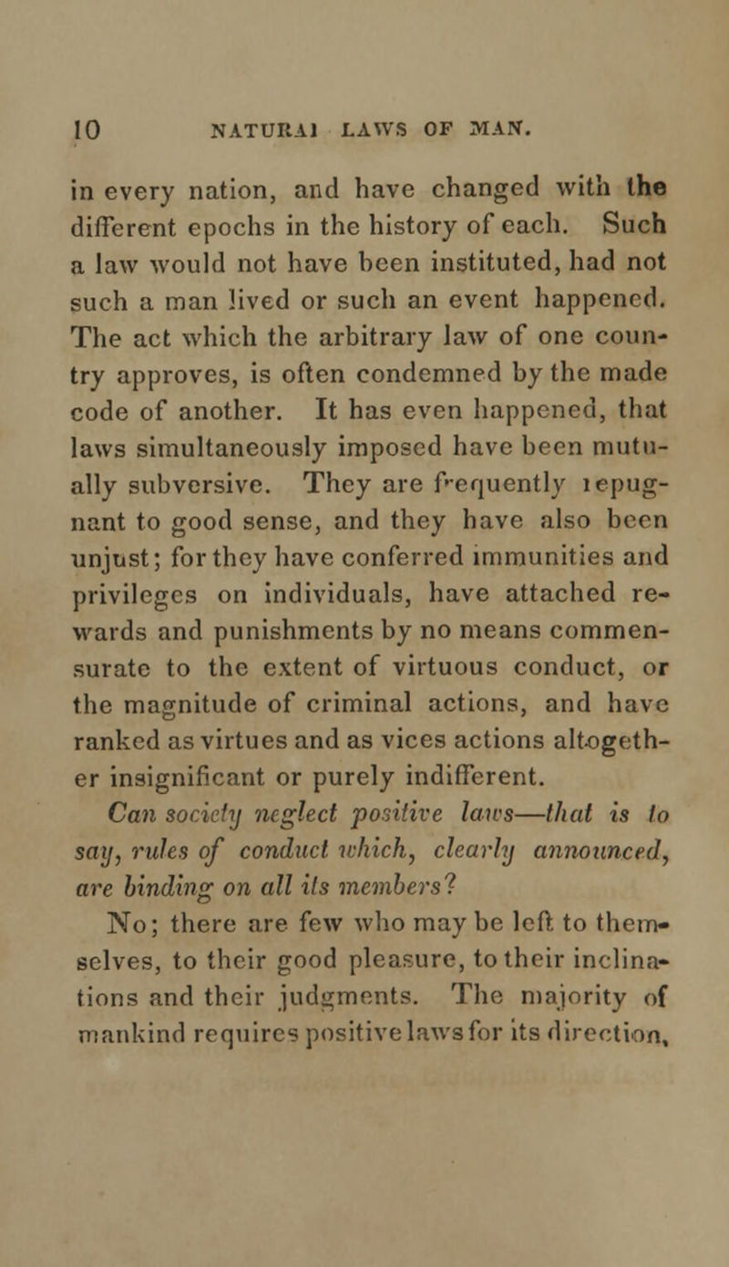 in every nation, and have changed with the different epochs in the history of each. Such a law would not have heen instituted, had not such a man lived or such an event happened. The act which the arbitrary law of one coun- try approves, is often condemned by the made code of another. It has even happened, that laws simultaneously imposed have been mutu- ally subversive. They are frequently lepug- nant to good sense, and they have also been unjust; for they have conferred immunities and privileges on individuals, have attached re- M'ards and punishments by no means commen- surate to the extent of virtuous conduct, or the magnitude of criminal actions, and have ranked as virtues and as vices actions altogeth- er insignificant or purely indifferent. Can society neglect positive laws—that is to say, rules of conduct which, clearly announced, are binding on all its members'? No; there are few who may be left, to them- selves, to their good pleasure, to their inclina- tions and their judgments. The majority of mankind requires positive laws for its direction,