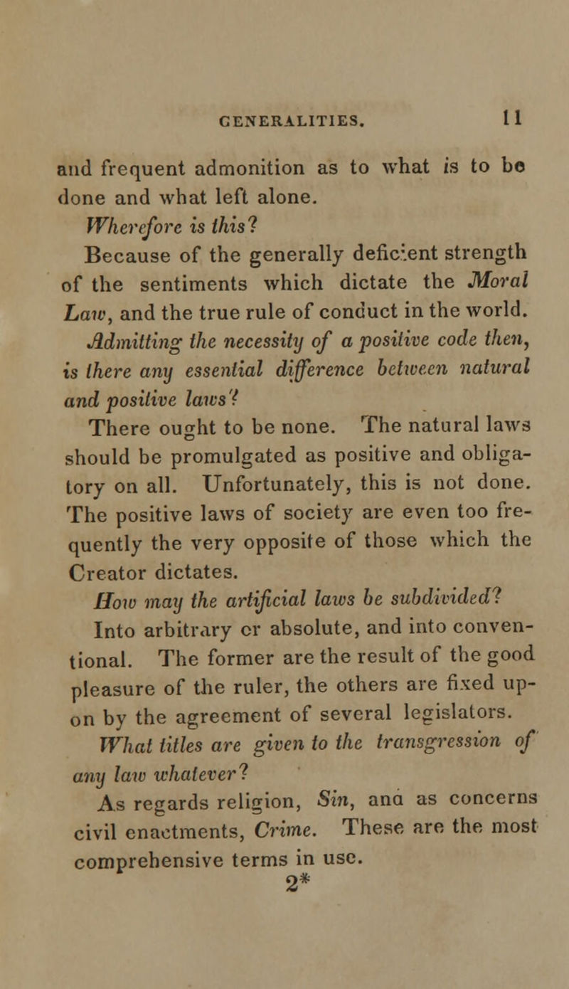 and frequent admonition as to what is to bo done and what left alone. Wherefore is this! Because of the generally deficient strength of the sentiments which dictate the Moral Law, and the true rule of conduct in the world. Admitting the necessity of a positive code then, is there any essential difference between natural and positive laivs'f There ought to be none. The natural laws should be promulgated as positive and obliga- tory on all. Unfortunately, this is not done. The positive laws of society are even too fre- quently the very opposite of those which the Creator dictates. How may the artificial laws be subdivided! Into arbitrary or absolute, and into conven- tional. The former are the result of the good pleasure of the ruler, the others are fixed up- on by the agreement of several legislators. What titles are given to the transgression of any law whatever'? As regards religion, Sin, ana as concerns civil enactments, Crime. These are the most comprehensive terms in use. 2*