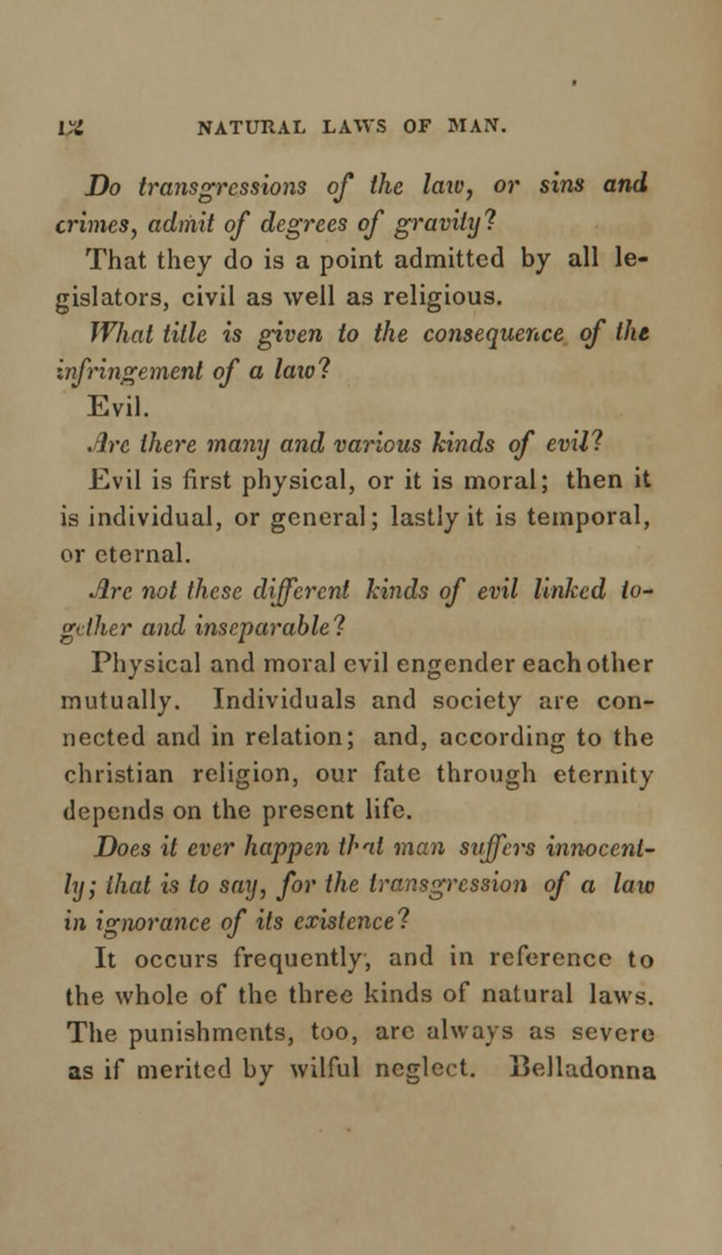 Do transgressions of the laxv, or sins and crimes, admit of degrees of gravity'? That they do is a point admitted by all le- gislators, civil as well as religious. What title is given to the consequence of the infringement of a laiol Evil. Are there many and various kinds of evil? Evil is first physical, or it is moral; then it is individual, or general; lastly it is temporal, or eternal. Are not these different kinds of evil linked to- gether and inseparable! Physical and moral evil engender each other mutually. Individuals and society are con- nected and in relation; and, according to the christian religion, our fate through eternity depends on the present life. Does it ever happen that man suffers innocent- ly; that is to say, for the transgression of a law in ignorance of its existence? It occurs frequently, and in reference to the whole of the three kinds of natural laws. The punishments, too, arc always as severe as if merited by wilful neglect. IJelladonna