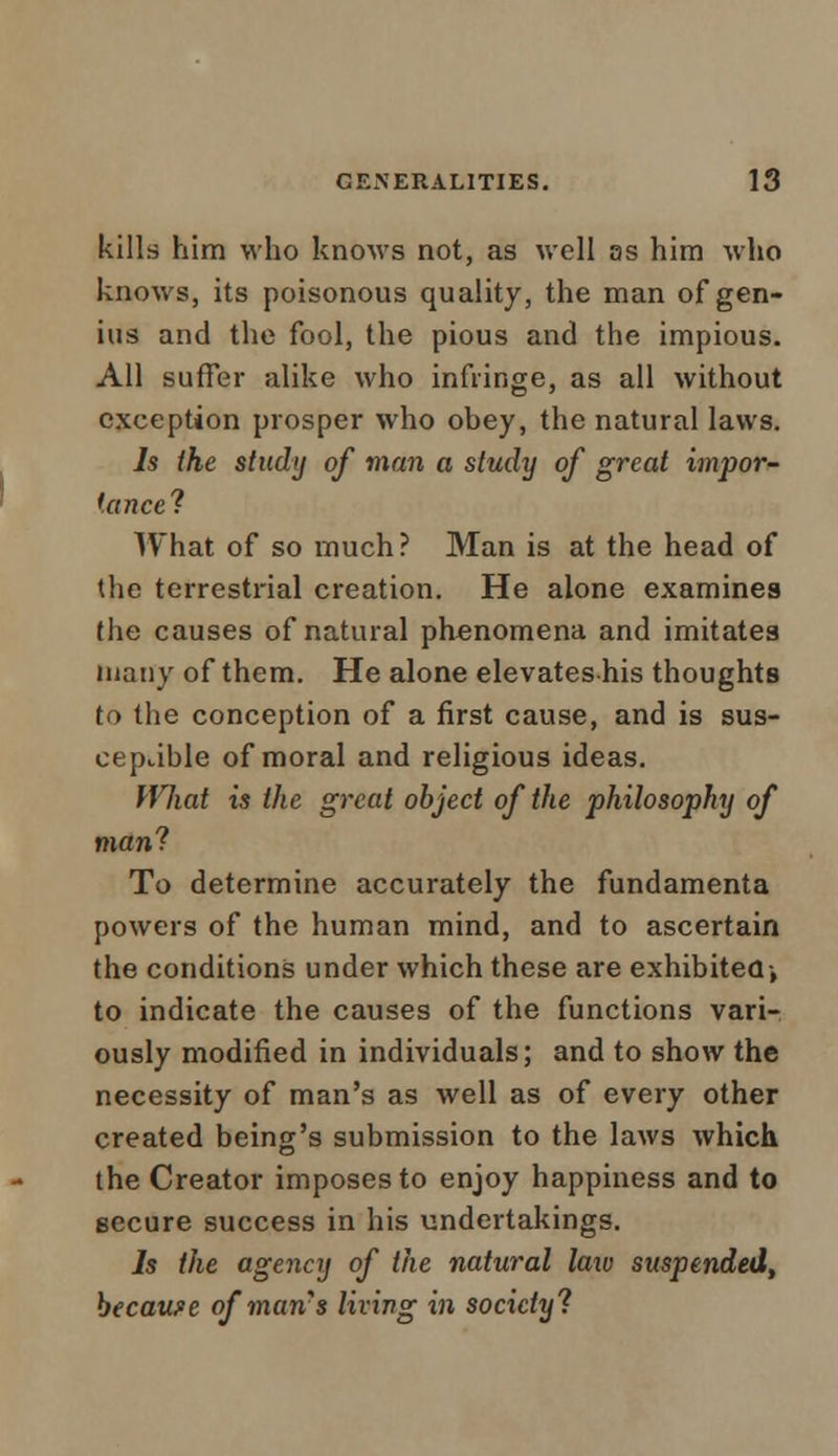 kills him who knows not, as well as him who knows, its poisonous quality, the man of gen- ius and the fool, the pious and the impious. All suffer alike who infringe, as all without exception prosper who obey, the natural laws. Is the study of man a study of great impor- tance? What of so much? Man is at the head of the terrestrial creation. He alone examines (he causes of natural phenomena and imitates many of them. He alone elevateshis thoughts to the conception of a first cause, and is sus- ceptible of moral and religious ideas. What is the great object of the philosophy of man'? To determine accurately the fundamenta powers of the human mind, and to ascertain the conditions under which these are exhibited-, to indicate the causes of the functions vari- ously modified in individuals; and to show the necessity of man's as well as of every other created being's submission to the laws which the Creator imposes to enjoy happiness and to secure success in his undertakings. Is the agency of the natural laiv suspended, because of man's living in society?