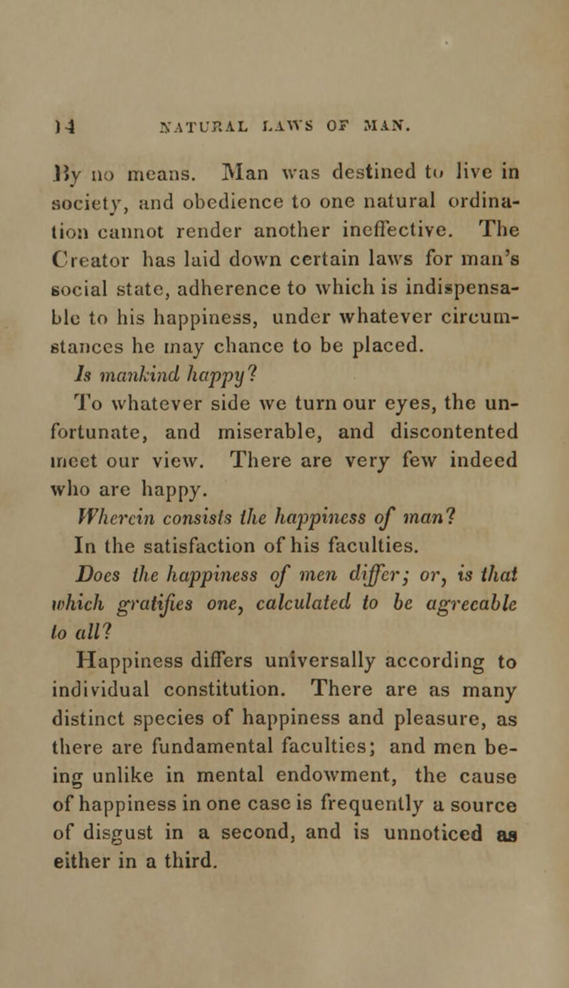 JJy no means. Man was destined to live in society, and obedience to one natural ordina- tion cannot render another ineffective. The Creator has laid down certain laws for man's social state, adherence to which is indispensa- ble to his happiness, under whatever circum- stances he may chance to be placed. Is mankind happy ? To whatever side we turn our eyes, the un- fortunate, and miserable, and discontented meet our view. There are very few indeed who are happy. Wherein consists the happiness of man'? In the satisfaction of his faculties. Does the happiness of men differ; or, is that which gratifies one, calculated to be agreeable to all? Happiness differs universally according to individual constitution. There are as many distinct species of happiness and pleasure, as there are fundamental faculties; and men be- ing unlike in mental endowment, the cause of happiness in one case is frequently a source of disgust in a second, and is unnoticed as either in a third.