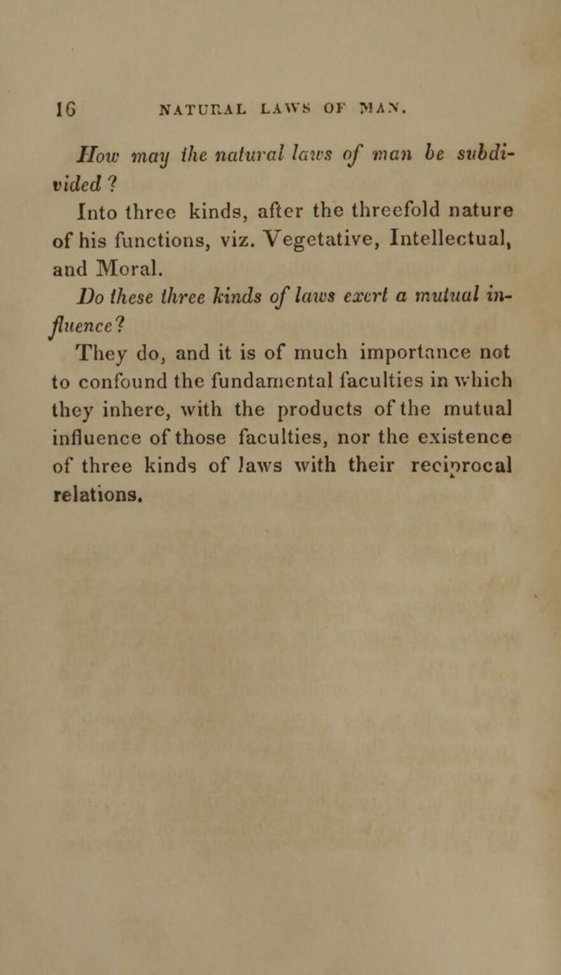 How may the natural laws of man be subdi- vided ? Into three kinds, after the threefold nature of his functions, viz. Vegetative, Intellectual, and Moral. Do these three kinds of laws exert a mutual in- fluence? They do, and it is of much importance not to confound the fundamental faculties in which they inhere, with the products of the mutual influence of those faculties, nor the existence of three kinds of Jaws with their reciprocal relations.