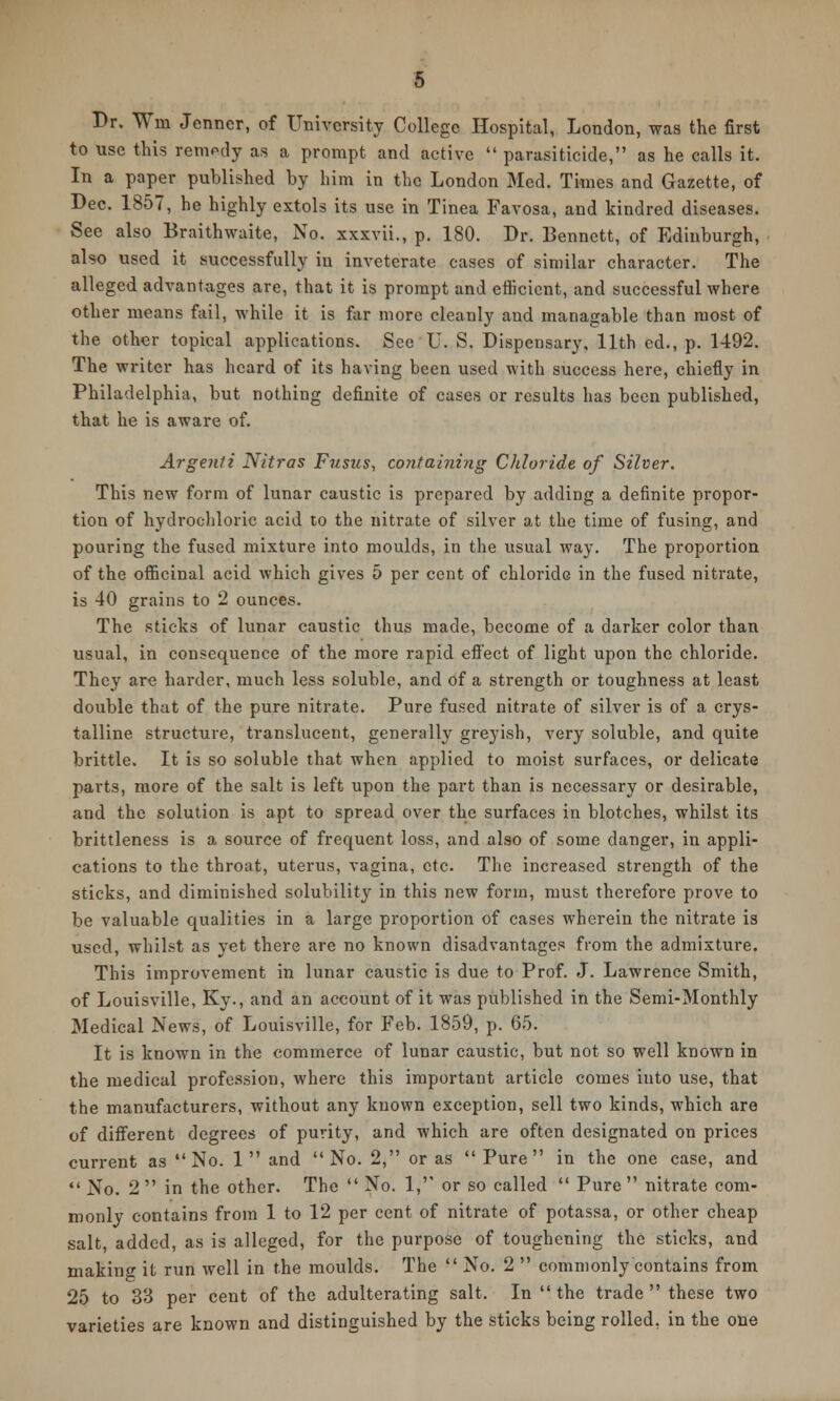 Br. Wm Jenner, of University College Hospital, London, was the first to use this remedy as a prompt and active  parasiticide, as he calls it. In a paper published by him in the London Med. Times and Gazette, of Dec. 1857, he highly extols its use in Tinea Favosa, and kindred diseases. See also Braithwaite, No. xxxvii., p. 180. Dr. Bennett, of Edinburgh, also used it successfully in inveterate cases of similar character. The alleged advantages are, that it is prompt and efficient, and successful where other means fail, while it is far more cleanly and managable than most of the other topical applications. See U. S. Dispensary, 11th ed., p. 1492. The writer has heard of its having been used with success here, chiefly in Philadelphia, but nothing definite of cases or results has been published, that he is aware of. Argenii Nitras Fusus, containing Chloride of Silver. This new form of lunar caustic is prepared by adding a definite propor- tion of hydrochloric acid to the nitrate of silver at the time of fusing, and pouring the fused mixture into moulds, in the usual way. The proportion of the officinal acid which gives 5 per cent of chloride in the fused nitrate, is 40 grains to 2 ounces. The sticks of lunar caustic thus made, become of a darker color than usual, in consequence of the more rapid effect of light upon the chloride. They are harder, much less soluble, and of a strength or toughness at least double that of the pure nitrate. Pure fused nitrate of silver is of a crys- talline structure, translucent, generally greyish, very soluble, and quite brittle. It is so soluble that when applied to moist surfaces, or delicate parts, more of the salt is left upon the part than is necessary or desirable, and the solution is apt to spread over the surfaces in blotches, whilst its brittleness is a source of frequent loss, and also of some danger, in appli- cations to the throat, uterus, vagina, etc. The increased strength of the sticks, and diminished solubility in this new form, must therefore prove to be valuable qualities in a large proportion of cases wherein the nitrate is used, whilst as yet there are no known disadvantages from the admixture. This improvement in lunar caustic is due to Prof. J. Lawrence Smith, of Louisville, Ky., and an account of it was published in the Semi-Monthly Medical News, of Louisville, for Feb. 1859, p. 65. It is known in the commerce of lunar caustic, but not so well known in the medical profession, where this important article comes into use, that the manufacturers, without any known exception, sell two kinds, which are of different degrees of purity, and which are often designated on prices current as No. 1 and No. 2, or as Pure in the one case, and  No. 2  in the other. The  No. 1, or so called  Pure  nitrate com- monly contains from 1 to 12 per cent of nitrate of potassa, or other cheap salt, added, as is alleged, for the purpose of toughening the sticks, and making it run well in the moulds. The  No. 2  commonly contains from 25 to 33 per cent of the adulterating salt. In  the trade  these two varieties are known and distinguished by the sticks being rolled, in the one