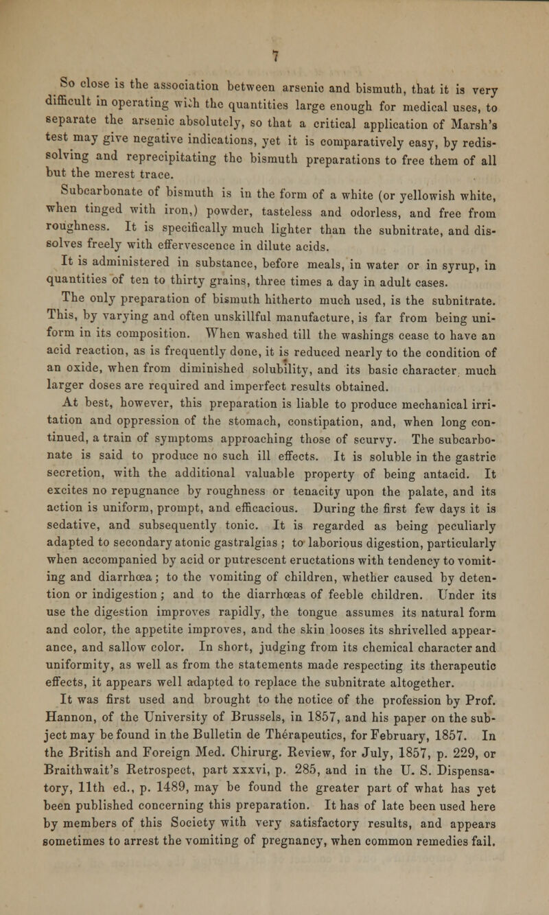 So close is the association between arsenic and bismuth, that it is very difficult in operating wiih the quantities large enough for medical uses, to separate the arsenic absolutely, so that a critical application of Marsh's test may give negative indications, yet it is comparatively easy, by redis- solving and reprecipitating the bismuth preparations to free them of all but the merest trace. Subcarbonate of bismuth is in the form of a white (or yellowish white, when tinged with iron,) powder, tasteless and odorless, and free from roughness. It is specifically much lighter than the subnitrate, and dis- solves freely with effervescence in dilute acids. It is administered in substance, before meals, in water or in syrup, in quantities of ten to thirty grains, three times a day in adult cases. The only preparation of bismuth hitherto much used, is the subnitrate. This, by varying and often unskillful manufacture, is far from being uni- form in its composition. When washed till the washings cease to have an acid reaction, as is frequently done, it is reduced nearly to the condition of an oxide, when from diminished solubility, and its basic character much larger doses are required and imperfect results obtained. At best, however, this preparation is liable to produce mechanical irri- tation and oppression of the stomach, constipation, and, when long con- tinued, a train of symptoms approaching those of scurvy. The subcarbo- nate is said to produce no such ill effects. It is soluble in the gastric secretion, with the additional valuable property of being antacid. It excites no repugnance by roughness or tenacity upon the palate, and its action is uniform, prompt, and efficacious. During the first few days it is sedative, and subsequently tonic. It is regarded as being peculiarly adapted to secondary atonic gastralgias ; to laborious digestion, particularly when accompanied by acid or putrescent eructations with tendency to vomit- ing and diarrhoea; to the vomiting of children, whether caused by deten- tion or indigestion ; and to the diarrhoeas of feeble children. Under its use the digestion improves rapidly, the tongue assumes its natural form and color, the appetite improves, and the skin looses its shrivelled appear- ance, and sallow color. In short, judging from its chemical character and uniformity, as well as from the statements made respecting its therapeutic effects, it appears well adapted to replace the subnitrate altogether. It was first used and brought to the notice of the profession by Prof. Hannon, of the University of Brussels, in 1857, and his paper on the sub- ject may be found in the Bulletin de Therapeutics, for February, 1857. In the British and Foreign Med. Chirurg. Review, for July, 1857, p. 229, or Braithwait's Retrospect, part xxxvi, p. 285, and in the U. S. Dispensa- tory, 11th ed., p. 1489, may be found the greater part of what has yet been published concerning this preparation. It has of late been used here by members of this Society with very satisfactory results, and appears sometimes to arrest the vomiting of pregnancy, when common remedies fail.
