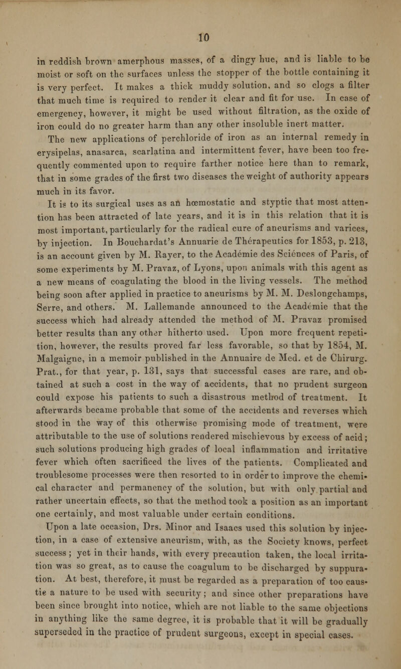in reddish brown amerphous masses, of a dingy hue, and is liable to be moist or soft on the surfaces unless the stopper of the bottle containing it is very perfect. It makes a thick muddy solution, and so clogs a filter that much time is required to render it clear and fit for use. In case of emergency, however, it might be used without filtration, as the oxide of iron could do no greater harm than any other insoluble inert matter. The new applications of perchloride of iron as an internal remedy in erysipelas, anasarca, scarlatina and intermittent fever, have been too fre- quently commented upon to require farther notice here than to remark, that in some grades of the first two diseases the weight of authority appears much in its favor. It is to its surgical uses as an hoemostatic and styptic that most atten- tion has been attracted of late years, and it is in this relation that it is most important, particularly for the radical cure of aneurisms and varices, by injection. In Bouchardat's Annuarie de Therapeutics for 1853, p. 213, is an account given by M. Rayer, to the Academie des Sciences of Paris, of some experiments by M. Pravaz, of Lyons, upon animals with this agent as a new means of coagulating the blood in the living vessels. The method being soon after applied in practice to aneurisms by M. M. Deslongchamps, Serre, and others. M. Lallemande announced to the Academie that the success which had already attended the method of M. Pravaz promised better results than any other hitherto used. Upon more frequent repeti- tion, however, the results proved far less favorable, so that by 1854, M. Malgaigne, in a memoir published in the Annuaire de Med. et de Chirurg. Prat., for that year, p. 131, says that successful cases are rare, and ob- tained at such a cost in the way of accidents, that no prudent surgeon could expose his patients to such a disastrous method of treatment. It afterwards became probable that some of the accidents and reverses which stood in the way of this otherwise promising mode of treatment, were attributable to the use of solutions rendered mischievous by excess of acid; such solutions producing high grades of local inflammation and irritative fever which often sacrificed the lives of the patients. Complicated and troublesome processes were then resorted to in order to improve the chemi- cal character and permanency of the solution, but with only partial and rather uncertain effects, so that the method took a position as an important one certainly, and most valuable under certain conditions. Upon a late occasion, Drs. Minor and Isaacs used this solution by injec- tion, in a case of extensive aneurism, with, as the Society knows, perfect success ; yet in their hands, with every precaution taken, the local irrita- tion was so great, as to cause the coagulum to be discharged by suppura- tion. At best, therefore, it must be regarded as a preparation of too caus- tie a nature to be used with security; and since other preparations have been since brought into notice, which are not liable to the same objections in anything like the same degree, it is probable that it will be gradually superseded in the practice of prudent surgeons, except in special cases.