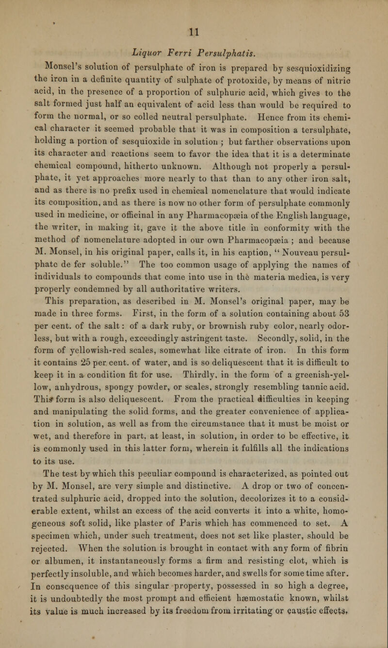 Liquor Ferri Persulphatis. Monsel's solution of persulphate of iron is prepared by sesquioxidizing the iron in a definite quantity of sulphate of protoxide, by means of nitric acid, in the presence of a proportion of sulphuric acid, which gives to the salt formed just half an equivalent of acid less than would be required to form the normal, or so colled neutral persulphate. Hence from its chemi- cal character it seemed probable that it was in composition a tersulphate, holding a portion of sesquioxide in solution ; but farther observations upon its character and reactions seem to favor the idea that it is a determinate chemical compound, hitherto unknown. Although not properly a persul- phate, it yet approaches more nearly to that than to any other iron salt, and as there is no prefix used in chemical nomenclature that would indicate its composition, and as there is now no other form of persulphate commonly used in medicine, or officinal in any Pharmacopseia of the English language, the writer, in making it, gave it the above title in conformity with the method of nomenclature adopted in our own Pharmacopseia ; and because M. Monsel, in his original paper, calls it, in his caption,  Nouveau persul- phate de fer soluble. The too common usage of applying the names of individuals to compounds that come into use in the materia medica, is very properly condemned by all authoritative writers. This preparation, as described in M. Monsel's original paper, may be made in three forms. First, in the form of a solution containing about 53 per cent, of the salt: of a dark ruby, or brownish ruby color, nearly odor- less, but with a rough, exceedingly astringent taste. Secondly, solid, in the form of yellowish-red scales, somewhat like citrate of iron. In this form it contains 25 per cent, of water, and is so deliquescent that it is difficult to keep it in a condition fit for use. Thirdly, in the form of a greenish-yel- low, anhydrous, spongy powder, or scales, strongly resembling tannic acid. This form is also deliquescent. From the practical difficulties in keeping and manipulating the solid forms, and the greater convenience of applica- tion in solution, as well as from the circumstance that it must be moist or wet, and therefore in part, at least, in solution, in order to be effective, it is commonly used in this latter form, wherein it fulfills all the indications to its use. The test by which this peculiar compound is characterized, as pointed out by M. Monsel, are very simple and distinctive. A drop or two of concen- trated sulphuric acid, dropped into the solution, decolorizes it to a consid- erable extent, whilst an excess of the acid converts it into a white, homo- geneous soft solid, like plaster of Paris which has commenced to set. A specimen which, under such treatment, does not set like plaster, should be rejected. When the solution is brought in contact with any form of fibrin or albumen, it instantaneously forms a firm and resisting clot, which is perfectly insoluble, and which becomes harder, and swells for some time after. In consequence of this singular property, possessed in so high a degree, it is undoubtedly the most prompt and efficient haemostatic known, whilst its value is much increased by its freedom from irritating or caustic effects,