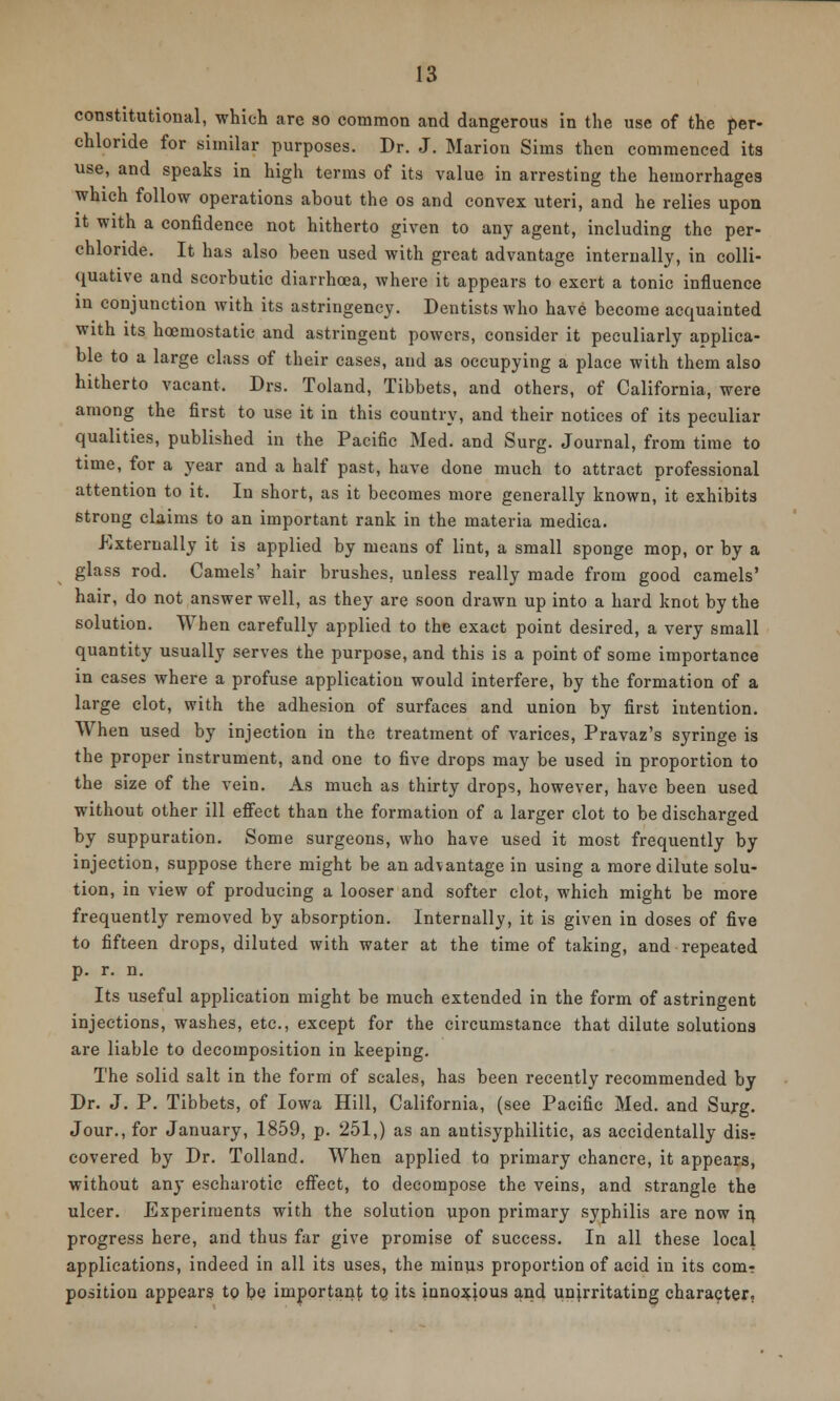 constitutional, which are so common and dangerous in the use of the per- chloride for similar purposes. Dr. J. Marion Sims then commenced its use, and speaks in high terms of its value in arresting the hemorrhages which follow operations about the os and convex uteri, and he relies upon it with a confidence not hitherto given to any agent, including the per- chloride. It has also been used with great advantage internally, in colli- quative and scorbutic diarrhoea, where it appears to exert a tonic influence in conjunction with its astringency. Dentists who have become acquainted with its hcemostatie and astringent powers, consider it peculiarly applica- ble to a large class of their cases, and as occupying a place with them also hitherto vacant. Drs. Toland, Tibbets, and others, of California, were among the first to use it in this country, and their notices of its peculiar qualities, published in the Pacific Med. and Surg. Journal, from time to time, for a year and a half past, have done much to attract professional attention to it. In short, as it becomes more generally known, it exhibits strong claims to an important rank in the materia medica. Externally it is applied by means of lint, a small sponge mop, or by a glass rod. Camels' hair brushes, unless really made from good camels' hair, do not answer well, as they are soon drawn up into a hard knot by the solution. When carefully applied to the exact point desired, a very small quantity usually serves the purpose, and this is a point of some importance in cases where a profuse application would interfere, by the formation of a large clot, with the adhesion of surfaces and union by first intention. When used by injection in the treatment of varices, Pravaz's syringe is the proper instrument, and one to five drops may be used in proportion to the size of the vein. As much as thirty drops, however, have been used without other ill effect than the formation of a larger clot to be discharged by suppuration. Some surgeons, who have used it most frequently by injection, suppose there might be an advantage in using a more dilute solu- tion, in view of producing a looser and softer clot, which might be more frequently removed by absorption. Internally, it is given in doses of five to fifteen drops, diluted with water at the time of taking, and repeated p. r. n. Its useful application might be much extended in the form of astringent injections, washes, etc., except for the circumstance that dilute solutions are liable to decomposition in keeping. The solid salt in the form of scales, has been recently recommended by Dr. J. P. Tibbets, of Iowa Hill, California, (see Pacific Med. and Surg. Jour., for January, 1859, p. 251,) as an antisyphilitic, as accidentally disr covered by Dr. Tolland. When applied to primary chancre, it appears, without any escharotic effect, to decompose the veins, and strangle the ulcer. Experiments with the solution upon primary syphilis are now in, progress here, and thus far give promise of success. In all these local applications, indeed in all its uses, the minus proportion of acid in its com? position appears to be important tQ it& innoxious and unirritating character,