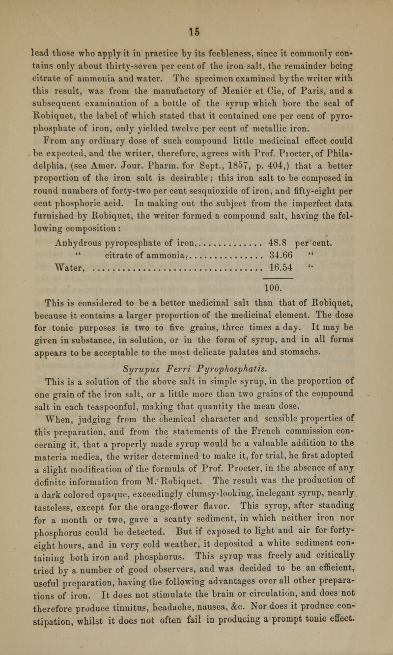 lead those who apply it in practice by its feebleness, since it commonly con- tains only about thirty-seven per cent of the iron salt, the remainder being citrate of ammonia and water. The specimen examined by the writer with this result, was from the manufactory of Menicr et Cie, of Paris, and a subsequent examination of a bottle of the syrup which bore the seal of Robiquet, the label of which stated that it contained one per cent of pyro- phosphate of iron, only yielded twelve per cent of metallic iron. From any ordinary dose of such compound little medicinal effect could . be expected, and the writer, therefore, agrees with Prof. Piocter,of Phila- delphia, (see Araer. Jour. Pharm. for Sept., 1857, p. 404,) that a better proportion of the iron salt is desirable ; this iron salt to be composed in round numbers of forty-two per cent sesquioxide of iron, and fifty-eight per cent phosphoric acid. In making out the subject from the imperfect data furnished by Robiquet, the writer formed a compound salt, having the fol- lowing composition : Anhydrous pyroposphate of iron, 48.8 per cent.  citrate of ammonia; 34.66  Water, 16.54  100. This is considered to be a better medicinal salt than that of Robiquet, because it contains a larger proportion of the medicinal element. The dose for tonic purposes is two to five graius, three times a day. It may be given in substance, in solution, or in the form of syrup, and in all forms appears to be acceptable to the most delicate palates and stomachs. Syrupus Ferri Pyrophosphatis. This is a solution of the above salt in simple syrup, in the proportion of one grain of the iron salt, or a little more than two grains of the compound salt in each teaspoonful, making that quantity the mean dose. When, judging from the chemical character and sensible properties of this preparation, and from the statements of the French commission con- cerning it, that a properly made syrup would be a valuable addition to the materia medica, the writer determined to make it, for trial, he first adopted a slight modification of the formula of Prof. Procter, in the absence of any definite information from M. Robiquet. The result was the production of a dark colored opaque, exceedingly clumsy-looking, inelegant syrup, nearly tasteless, except for the orange-flower flavor. This syrup, after standing for a month or two, gave a scanty sediment, in which neither iron nor phosphorus could be detected. But if exposed to light and air for forty- eight hours, and in very cold weather, it deposited a white sediment con- taining both iron and phosphorus. This syrup was freely and critically tried by a number of good observers, and was decided to be an efficient, useful preparation, having the following advantages overall other prepara- tions of iron. It does not stimulate the brain or circulation, and does not therefore produce tinnitus, headache, nausea, &c. Nor does it produce con- stipation, whilst it does not often fail in producing a prompt tonic effect.