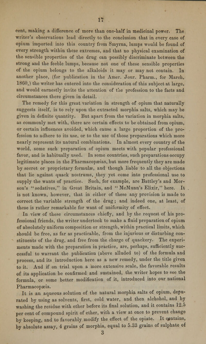 cent, making a difference of more than one-half in medicinal power. The writer's observations lead directly to the conclusion that in every case of opium imported into this country from Smyrna, lumps would be found of every strength within these extremes, and that no physical examination of the sensible properties of the drug can possibly discriminate between the strong and the feeble lumps, because not one of these sensible properties of the opium belongs to the alkaloids it may or may not contain. In another place, (for publication in the Amer. Jour. Pharm., for March, I860,) the writer has entered into the consideration of this subject at large, and would earnestly invite the attention of the profession to the facts and circumstances there given in detail. The remedy for this great variation in strength of opium that naturally suggests itself, is to rely upon the extracted morphia salts, which may be given in definite quantity. But apart from the variation in morphia salts, as commonly met with, there are certain effects to be obtained from opium, or certain influences avoided, which cause a large proportion of the pro- fession to adhere to its use, or to the use of those preparations which more nearly represent its natural combinations. In almost every country of the world, some such preparation of opium meets with popular professional favor, and is habitually used. In some countries, such preparations occupy legitimate places in the Pharmacopoeias, but more frequently they are made by secret or proprietary formulae, and though liable to all the objections that lie against quack nostrums, they yet come into professional use to supply the wants of practice. Such, for example, are Battley's and Mor- son's sedatives, in Great Britain, and  McMunn's Elixir, here. It is not known, however, that in either of these any provision is made to correct the variable strength of the drug ; and indeed one, at least, of these is rather remarkable for want of uniformity of effect. In view of these circumstances chiefly, and by the request of his pro- fessional friends, the writer undertook to make a fluid preparation of opium of absolutely uniform composition or strength, within practical limits, which should be free, as far as practicable, from the injurious or disturbing con- stituents of the drug, and free from the charge of quackery. The experi- ments made with the preparation in practice, are, perhaps, sufficiently suc- cessful to warrant the publication (above alluded to) of the formula and process, and its introduction here as a new remedy, under the title given to it. And if on trial upon a more extensive scale, the favorable results of its application be confirmed and sustained, the writer hopes to see the formula, or some better modification of it, introduced into our national Pharmacopeia. It is an aqueous solution of the natural morphia salts of opium, depu- rated by using as solvents, first, cold water, and then alchohol, and by washing the residue with ether before its final solution, and it contains 12.5 per cent of compound spirit of ether, with a view at once to prevent change by keeping, and to favorably modify the effect of the opiate. It contains, by absolute assay, 4 grains of morphia, equal to 5.33 grains of sulphate of 3
