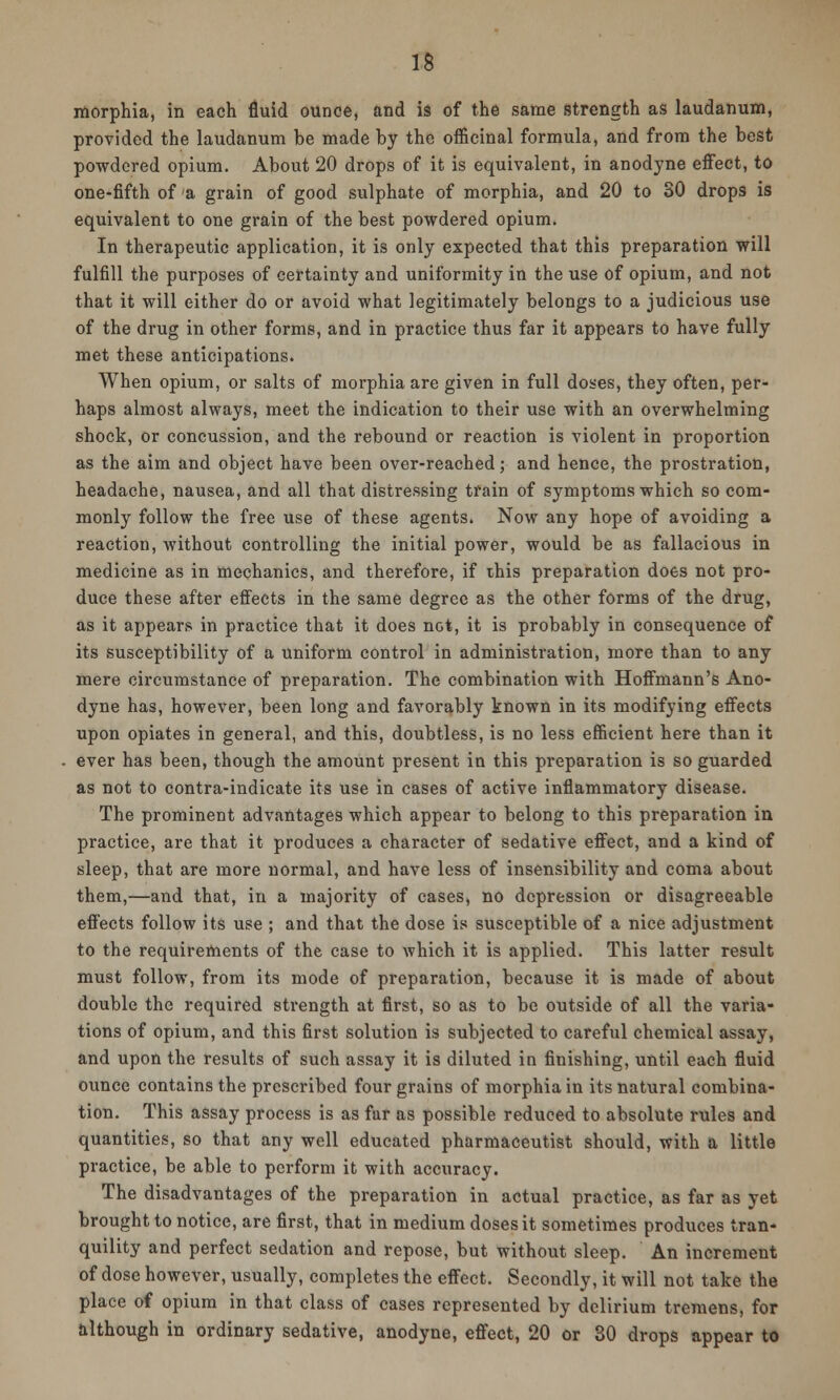 morphia, in each fluid ounce, and is of the same strength as laudanum, provided the laudanum be made by the officinal formula, and from the best powdered opium. About 20 drops of it is equivalent, in anodyne effect, to one-fifth of a grain of good sulphate of morphia, and 20 to 30 drops is equivalent to one grain of the best powdered opium. In therapeutic application, it is only expected that this preparation will fulfill the purposes of certainty and uniformity in the use of opium, and not that it will either do or avoid what legitimately belongs to a judicious use of the drug in other forms, and in practice thus far it appears to have fully met these anticipations. When opium, or salts of morphia are given in full doses, they often, per- haps almost always, meet the indication to their use with an overwhelming shock, or concussion, and the rebound or reaction is violent in proportion as the aim and object have been over-reached; and hence, the prostration, headache, nausea, and all that distressing train of symptoms which so com- monly follow the free use of these agents. Now any hope of avoiding a reaction, without controlling the initial power, would be as fallacious in medicine as in mechanics, and therefore, if this preparation does not pro- duce these after effects in the same degree as the other forms of the drug, as it appears in practice that it does not, it is probably in consequence of its susceptibility of a uniform control in administration, more than to any mere circumstance of preparation. The combination with Hoffmann's Ano- dyne has, however, been long and favorably known in its modifying effects upon opiates in general, and this, doubtless, is no less efficient here than it ever has been, though the amount present in this preparation is so guarded as not to contra-indicate its use in cases of active inflammatory disease. The prominent advantages which appear to belong to this preparation in practice, are that it produces a character of sedative effect, and a kind of sleep, that are more normal, and have less of insensibility and coma about them,—and that, in a majority of cases, no depression or disagreeable effects follow its use ; and that the dose is susceptible of a nice adjustment to the requirements of the case to which it is applied. This latter result must follow, from its mode of preparation, because it is made of about double the required strength at first, so as to be outside of all the varia- tions of opium, and this first solution is subjected to careful chemical assay, and upon the results of such assay it is diluted in finishing, until each fluid ounce contains the prescribed four grains of morphia in its natural combina- tion. This assay process is as far as possible reduced to absolute rules and quantities, so that any well educated pharmaceutist should, with a little practice, be able to perform it with accuracy. The disadvantages of the preparation in actual practice, as far as yet brought to notice, are first, that in medium doses it sometimes produces tran- quility and perfect sedation and repose, but without sleep. An increment of dose however, usually, completes the effect. Secondly, it will not take the place of opium in that class of cases represented by delirium tremens, for although in ordinary sedative, anodyne, effect, 20 or 30 drops appear to