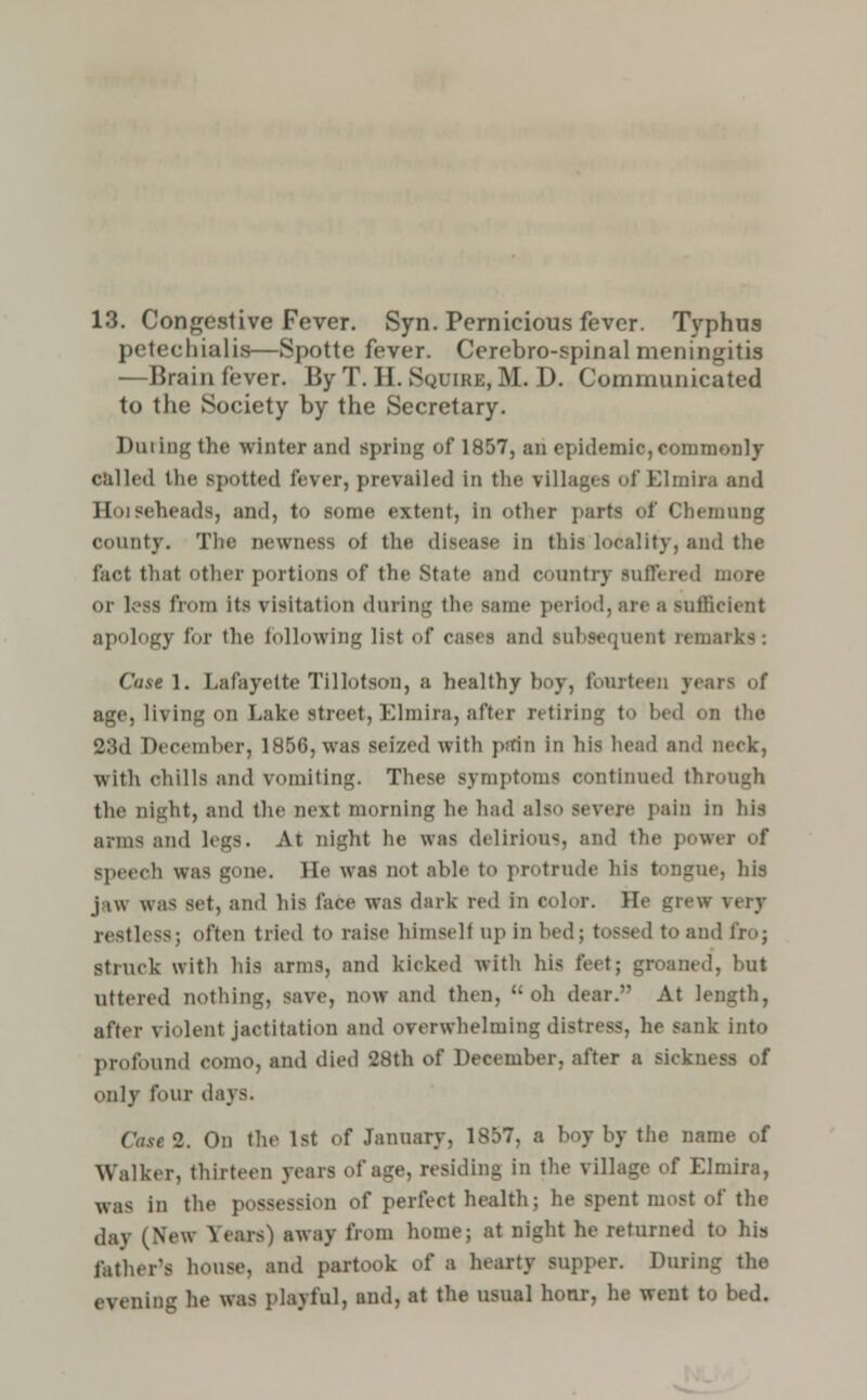 13. Congestive Fever. Syn. Pernicious fever. Typhus petecbialia—Spotte fever. Cerebro-spinal meningitis —Brain fever. By T. H. Squire, M. D. Communicated to the Society by the Secretary. Dining the winter and spring of 1857, an epidemic,commonly called the spotted lever, prevailed in the villages ofElmira and Hoiseheads, and, to some extent, in other parts of Chemung county. The newness of the disease in this locality, and the fact that other portions of the State and country Buffered more or loss from Its visitation during the same period, are a sufficient apology for the following list of cases and subsequent remarks: Castl. Lafayette Tillotson, a healthy boy, fourteen years of age, living on Lake street, Elmira, after retiring to bed on the 23d December, 1856, was seized with pain in his head and neck, with chills and vomiting. These symptoms continued through the night, and the next morning he had also severe pain in Ids arms and legs. At night he was delirious, and the power of speech was gone. He was not able to protrude his 1 . his j i\v was set, and Ids lace was dark red in color. He grew very restless; often tried to raise himselt up in bedj tossed to and fro; struck with his arms, and kicked with his feet; groaned, but uttered nothing, save, now and then, '-oh dear. At length, after violent jactitation and overwhelming distress, he sank into profound como, and died 28th of December, after a sickness of only four da_\^. Case 2. On the 1st of January, 1857, a boy by the name of Walker, thirteen years of age, residing in the village of Elmira, was in the possession of perfect health; he spent most of the day (New X*eaw) away from home; at night he returned to his father's house, and partook of a hearty supper. During the evening lie was playful, and, at the usual honr, he went to bed.