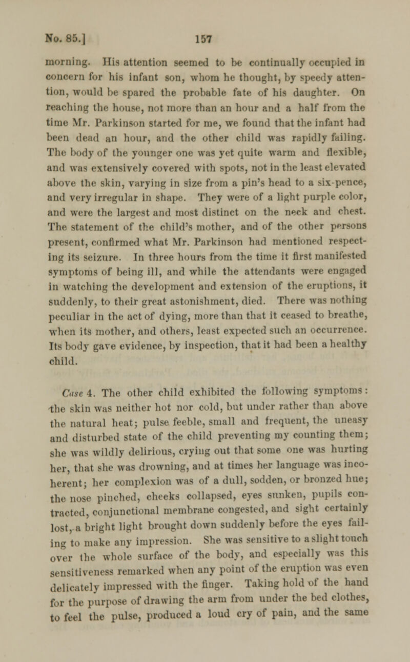 Doming. His attention seemed to be continually ■ <l in concern for liis infant son, whom lie thought, by speedy atten- tion, would be spared the probable fate of his daughter. On Benching the home, not more than an hour and a half from the time Mr. Parkinson started for me, we found that the infant had been dead an hour, and the other child was rapidly failing. The body of the younger one was yet quite warm and flexible, and was extensively covered with spots, not in the least elevated above the skin, varying in size from a pin's head to a six-pence, and \<rv Irregular in shape. They were of a light purple color, and were the largest and most distinct on the neck and el The statement of the ohild's mother, and of the other persons present,confirmed what Mr. Parkinson had mentioned respect- ing its seizure. In three hours from the time it first manifested symptoms of being ill, and while the attendants were eni; in watching the development and extension of the eruption-, it suddenly, to their great astonishment, died. There wis nothing peculiar in the act of dying, more than that it ceased to breathe, when its mother, and others, least expected BUch an occurrence. Its body gave evidence, by inspection, that it had l>een a healthy child. Owe 4. The other child exhibited the following symptoms: the skin was neither hot nor cold, but under rather than above the natural heat; puis.' feeble, small and frequent, the uneasy and disturbed state of the child preventing my counting them; she was wildly delirious, crying out that some one was hurting her, that She was drowning, and at times her language was inco- herent ; her complexion was of a dull, sodden, or bronzed hue; the nose pinched, cheeks collapsed, eyes sunken, pupils con- tracted, conjunctional membrane congested, and sight certainly lost, a blight light brought down suddenly before the eyes fail- ing to make any impression. She was sensitive to a slight touch over the whole surface of the body, and especially was this sensitiveness remarked when any point of the eruption was even delicately impressed with the linger. Taking hold of the hand for the purpose of drawing the arm from under the bed clothes, to feel the pulse, produced a loud cry of pain, and the same