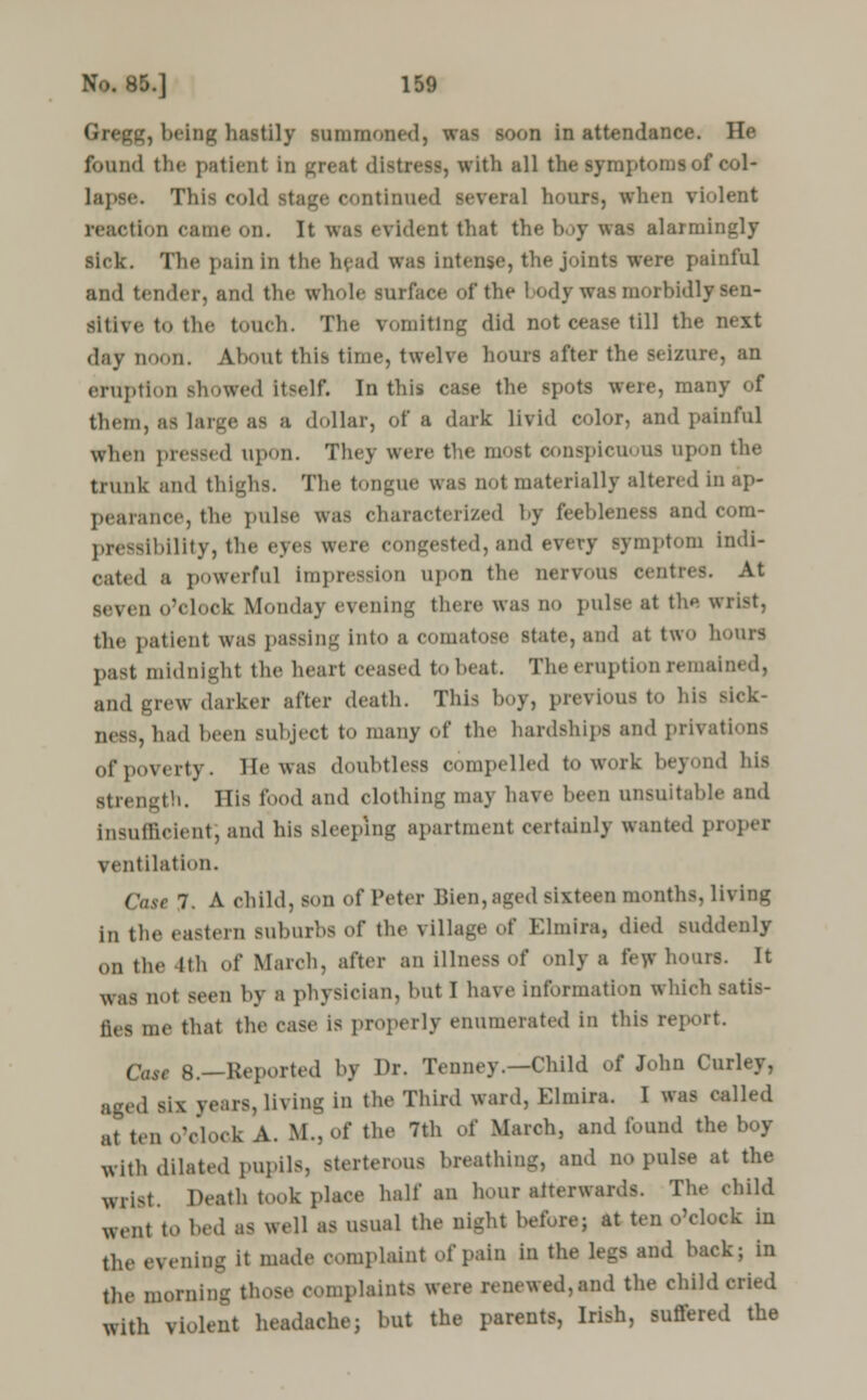 g, being hastily summoned) was soon in attendance. He found the patient in great distress, with all the symptoms of col- lapse. This cold stage continued several hour-, when violent reaction came on. It was evident that the boy was alarmingly sick. The pain in the head was intense, the joints were painful and tender, and the whole surface of the 1 odywas morbidly sen- sitive to the touch. The vomiting did not cease till the next day noon. About this time, twelve hours after the seizure, an eruption showed Itself. In this case the spots were, many of them, as large as a dollar, of a dark livid color, and painful when pressed upon. They were the most bonspicui as apon the trunk and thighs. The tongue was not materially altered in ap- pearance, the pulse was characterized by feebleness and cora- presslbility, the eyes were congested, and every symptom indi- cated a powerful impression upon the nervous centres. At seven o'clock Monday evening there was no pulse at tha a the patient was passing into a comatose state, and at two hours past midnlghl the heart ceased to heat. The eruption remained, and grew darker after death. This boy, previous to his sick- ness, had been subject to many of the hardships ami privations ofpoverty. He was doubtless compelled to work beyond his Btrength. His food and clothing may have been unsuitable and insufficient', and his sleeping apartment certainly wanted propel ventilation. Case 7. A child, son of Peter Bien,aged sixteen months, living in the eastern suburbs of the village oi' Elmira, died suddenly on the Kh of March, after an illness of only a few hours. It was not seen by a physician, but I have information which satis- fies me that the case is properly enumerated in this report. Cast 8.—Reported by Dr. Tenney.—Child of John Curley, Lis, Ul Ing in the Third ward, Elmira, I was called at ten o'clock A. M.,of the 7th of March, and found the boy with dilated pupils, Bterterous breathing, and no pulse at the wrist. Death took place half an hour aiterwards. The child went to bed as well as usual the nighl before; at ten o'clock in the evening it made complaint of pain in the legs and back; in the morning those complaints were renewed, and the child cried with violent headache; but the parents, Irish, suffered the