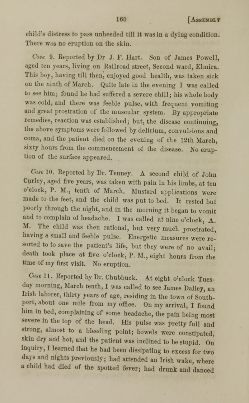 ehild'fi distress to ]>nss unheeded till it was in a dying condition. There \v.;s no eruption on the skin. Case 9. Reported by Dr J. F. Hart. Son of James Powell, aged ten years, living on Railroad street, Second ward, Elmira. This boy, having till then, enjoyed good health, was taken sick on the ninth of March. Quite late in the evening I was called to see him; found he had suffered a severe chill; his whole body was cold, and there was feeble pulse, with frequent vomiting and great prostration of the muscular system. By appropriate remedies, reaction was established; but, the disease continuing, the above symptoms were followed by delirium, convulsions and coma, and the patient died on the evening of the 12th March, sixty hours from the commencement of the disease. No erup- tion of the surface appeared. Case 10. Reported by Dr. Tenney. A second child of John Curley, aged five years, was taken with pain in his limbs, at ten o'clock, P. M., tenth of March. Mustard applications were made to the feet, and the child was put to bed. It rested but poorly through the night, and in the morning it began to vomit and to complain of headache. I was called at nine o'clock, A. M. The child was then rational, but very much prostrated, having a small and feeble pulse. Energetic measures were re- sorted to to save the patient's life, but they were of no avail; death took place at five o'clock, P. M., eight hours from the time of my first visit. No eruption. Case 11. Reported by Dr. Chubbuck. At eight o'clock Tues- day morning, March tenth, I was called to see James Dalley, an Irish laborer, thirty years of age, residing in the town of South- port, about one mile from my office. On my arrival, I found him in bed, complaining of some headache, the pain being most severe in the top of the head. His pulse was pretty full and strong, almost to a bleeding point; bowels were constipated, skin dry and hot, and the patient was inclined to be stupid. On inquiry, I learned that he had been dissipating to excess for two days and nights previously; had attended an Irish wake, where a child had died of the spotted fever; had drunk and danced