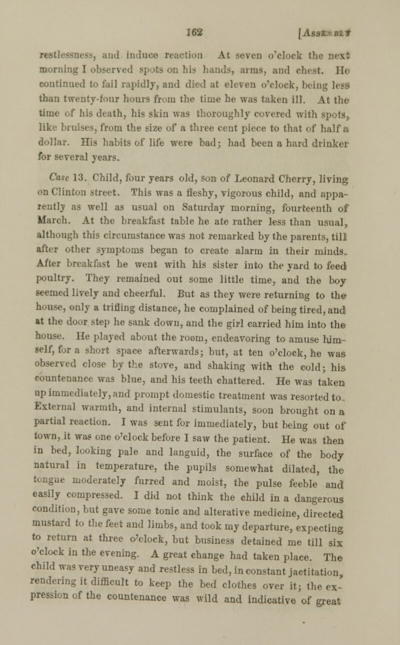 rot | induce reaction At seven o'clock the morning I obsen ts on his bands, amis, an Ik continued to fail rapidly, and died at eleven o'clock, being less than twenty-four hours from the time be was taken ill. At the time of his death, his skin was thoroughly covered with spots, like bruises, from the size of a three cent piece to that of half a dollar. His habits of life were bad; had been a hard drinker for several years. Case 13. Child, four years old, son of Leonard Cherry, living on Clinton street. This was a fleshy, vigorous child, and appa- rently as well as usual on Saturday morning, fourteenth of March. At the breakfast table he ate rather less than usual, although this circumstance was not remarked by the parents, till after other symptoms began to create alarm in their minds. After breakfast he went with his sister into the yard to feed poultry. They remained out some little time, and the boy seemed lively and cheerful. But as they were returning to the house, only a trifling distance, he complained of being tired, and at the door step he sank down, and the girl carried him into the house. He played about the room, endeavoring to amuse him- self, for a short space afterwards; but, at ten o'clock, he was observed close by the stove, and shaking with the cold; his countenance was blue, and his teeth chattered. He was taken tip immediately, and prompt domestic treatment was resorted to External warmth, and internal stimulants, soon brought on a partial reaction. I was sent for immediately, but being out of town, it was one o'clock before I saw the patient. He was then in bed, looking pale and languid, the surface of the body natural in temperature, the pupils somewhat dilated, the tongue moderately furred and moist, the pulse feeble and easily compressed. I did not think the child in a dangerous condition, but gave some tonic and alterative medicine, directed mustard to the feet and limbs, and took my departure, expecting to return at three o'clock, but business detained me till six o'clock in the evening. A great change had taken place. The child was very uneasy and restless in bed, inconstant jactitation, rendering it difficult to keep the bed clothes over it; the ex- pression of the countenance was wild and indicative of great