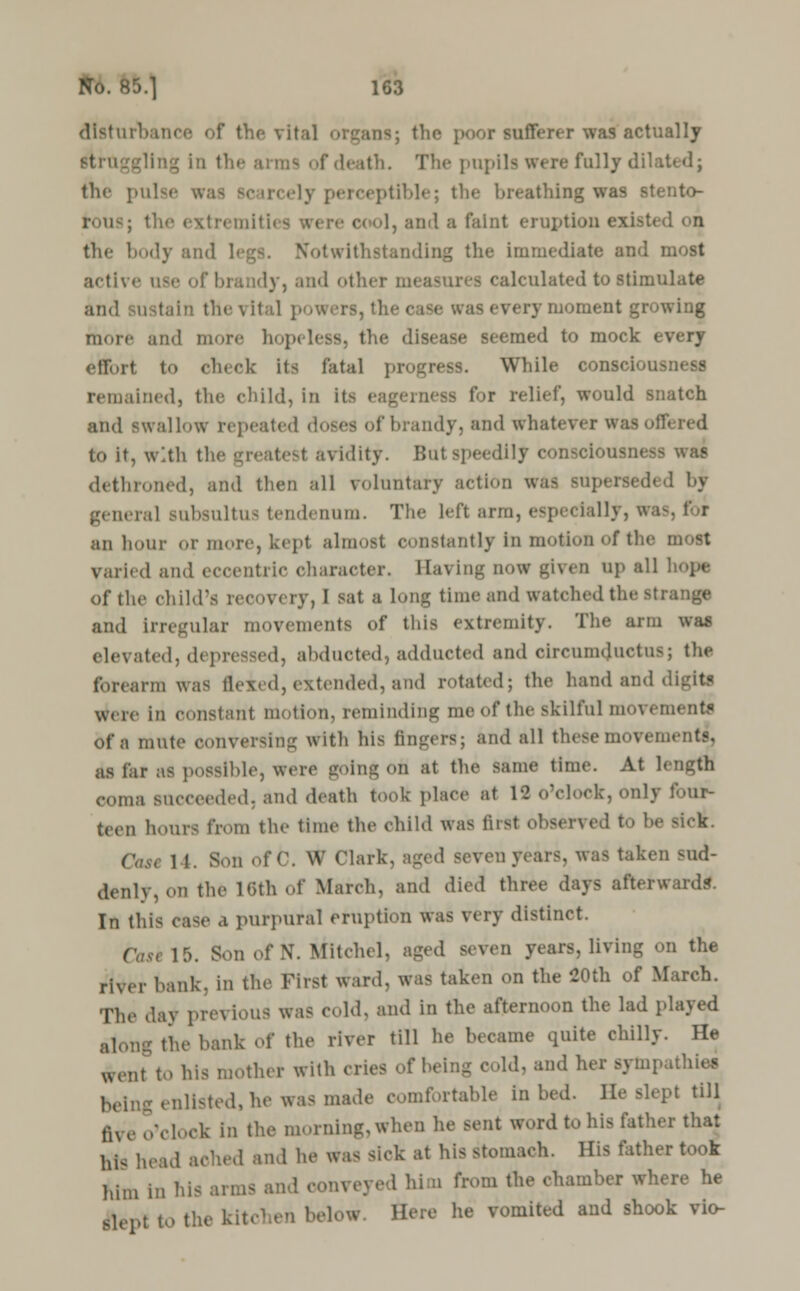 disturbance of the vital organs; the poor snfferer was*actually \ in the .'mi;1- of death. The pupils were fully dilated; the pulse wa be breathing was stento- 1, and a faint eruption existed on the body and Notwithstanding the immediate and i active use of brandy, and other m< ■ dculated to stimulate and sustain thevital powers, the case was every moment growing more and more hopi the disease seemed to mock every effort to check its fatal prioress. While consciousness remained, the child, in it> eagerness for relief, would snatch and swallow repeated doses of brandy, and whatever wai to it, with the greatest avidity. Bui speedily consciousness dethroned, and then all voluntary action was superseded by genera] subsultus tendennm. Tlie left arm, especially, was, f r an hour or more, kept almost constantly in motion of the most varied and eccentric character. Saving now given up all of the child's recovery, I sat a Long time and watched tl.- and irregular movements of this extremity. The arm was elevated, depressed, abducted, adducted and oircumcjuctusj the forearm was Hexed, extended, and rotated; the hand and • were in constant motion, reminding me of the skilful movements of a mute conversing with his fingers; and all these movements, is fer aS possible, Were going Ofl at the same time. At length coma succeeded, and death took place at 18 o'clock, only four- teen hours from the time the child was first obsen cd to he , 1 1. Son of C. W Clark, aged seven years was taken sud- denly, on the 16th of March, and died three days afterward?. In this case a purpural eruption was very distinct. ( »e 15. Son of N. Mitclul. ag.nl seven years, living on the river hank, in the First ward, was taken on the 00th of March. The day previous was cold, and in the afternoon the lad played along the hank of the river till he became quite chilly. He went to his mother with cries of being cold, and her sympathies being enlisted, he was made comfortable in bed. lie Blept till fh e o'clock in the morning, when he sent word to his father that his head ached and he was sick at his stomach. His father took him in his arms and conveyed him from the chamber where he flepl to the kitchen below Here he vomited and shook vio-