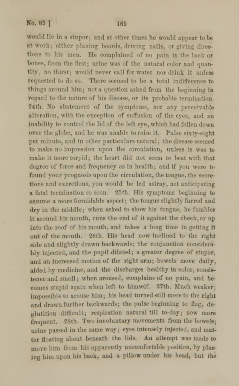 would lie in a BtU] I ;it other times he would appear to be Is, drivii men. B :i in the hack or urine w natural color and g tity. '-thirst; v. rater nor drink it unless requested to do so. 1 to be a total indifference to things around him; notaquestion asked from the beginning in r 1 to the nature of hi> disease, or its probable termination. 24th. No abatement of the symptoms, nor any able alteration, with the exception of suffusion of the eyes, and an inability to control the lid of the left eye, which had fallen down over the gl< be, and he was unable to raise it. Pulse sixty- per minute, and In other particulars natural; thedi med t<> make no Impression upon the circulation, unless If make it more torpid; the heart did nol seem to 1 at with that ree of force and frequency aa In health; and If you were to found your p • upon the circulation, the tongue, ' tlons and excretions, you would be led astray, not antici] a fatal terminatio n. 25th. His symptoms beglnnj assume a more formidable aspect; the tongue slightly furred and dry in the middle; when asked to show Ids tongue, lie fumbles it around his mouth, runs the end of it against the cheek,or up into the roof of his mouth, and takes a long time in out of the mouth. 26th. His head now Inclined to the right side and slightly drawn backwards; the conjunction considera- bly injected, ami the pupil dilated; a greater degree of stupor, and an increased motion of the right arm; bowels move daily, aided by medicine, and the discharges healthy in col tenceand smell; when aroused, complains of no pain, and be- comes stupid again when left to himself. 427th. Much weaker; impossible to arouse him; his head turned still more to the right and drawn further backwards; the pulse beginning to flag, de- glutition difficult; respiration natural till to-day; now more frequent. 28th. Two Involuntary movements from the bowels; urine passed in the same way: eyes intensely injected, and mat- ter floating about beneath the lids. An attempt was made to moT | iicntly uncomfori plac- ing him upon his back, and a pillow under his head, but the