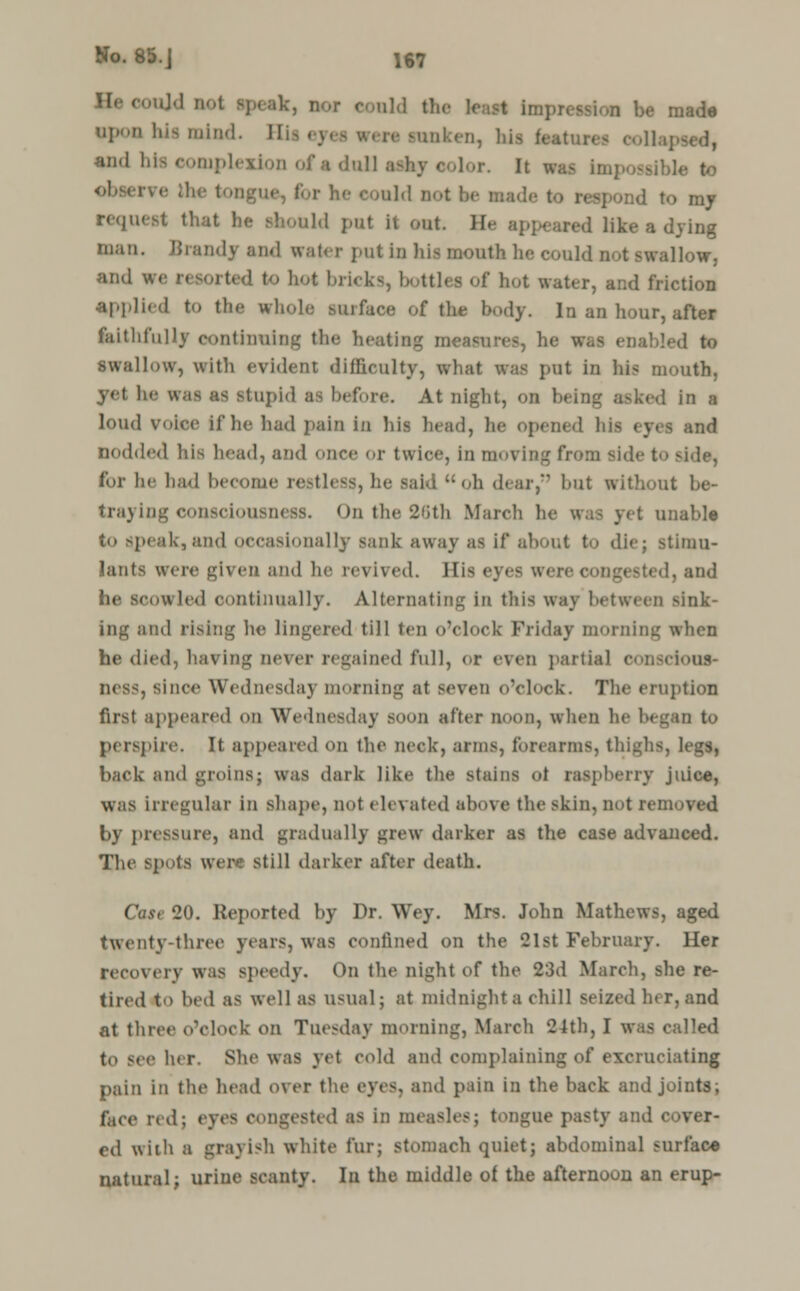 He could not apeak, nor eould the least impression be made npon his mind. Hii ey<1 vert sunken, hii features oollaj and hta complexion of a dull ashy ■ 1 Vr ;,li- I aid not be made t d to my request that he should put it out. II.- like a dying man. Brandy and water put in his mouth he could not swallow, M»d we ' to hot l»ii<k<, bottles of hot water, and friction applied to the whole suiface of the body. In an hour, after faithfully continuing the heating meat <■ was enabled to .swallow, with evident difficulty, what was put in his mouth, - stupid as before. At night, on being asked in a loud voice If he had pain in his brad, he opened his eyes and nodded his head, and once or twice, in moving t'n>:u side to side, for he had become restless, he said oh dear, hut without be- traying consciousness. On the 26th March h< I unable to speak,and occasionally sank away a- if about to die; stimu- lants wen- given and he revived. His eyes were congested, and he Scowled continually. Alternating in this way between sink- ing and rising he lingered till ten o'clock Friday morning when he died, having never regained full, or even partial consciouf> ness, since Wednesday morning at SCVeti o'clock. The eruption first appeared on Wednesday soon after noon, when he began to perspire. It appeared on the neck-, arms, forearms, thighs, legs, back and groins; was dark like the stains ol raspberry juice, was irregular in shape, not elevated above the skin, not removed by pressure, and gradually grew darker as the case advanced. The spots weir still darker after death. Case 20. Reported by Dr. Wey. Mrs. John Mathews, aged twenty-three years, was confined on the 21st February. Her recovery was speedy. On the night of the 23d March, she re- tired to bed as well as usual; at midnight a chill seized h< r, and at three o'clock on Tuesday morning, March 24th, I was called to see her, She was yet cold and complaining of excruciating pain in the head over the id pain in the back and joints; face redj eyes congested as in m« DgUC pasty and cover- ed with a grayish white fur; stomach quiet; abdominal surface natural; urine scanty. In the middle of the afternoon an erup-