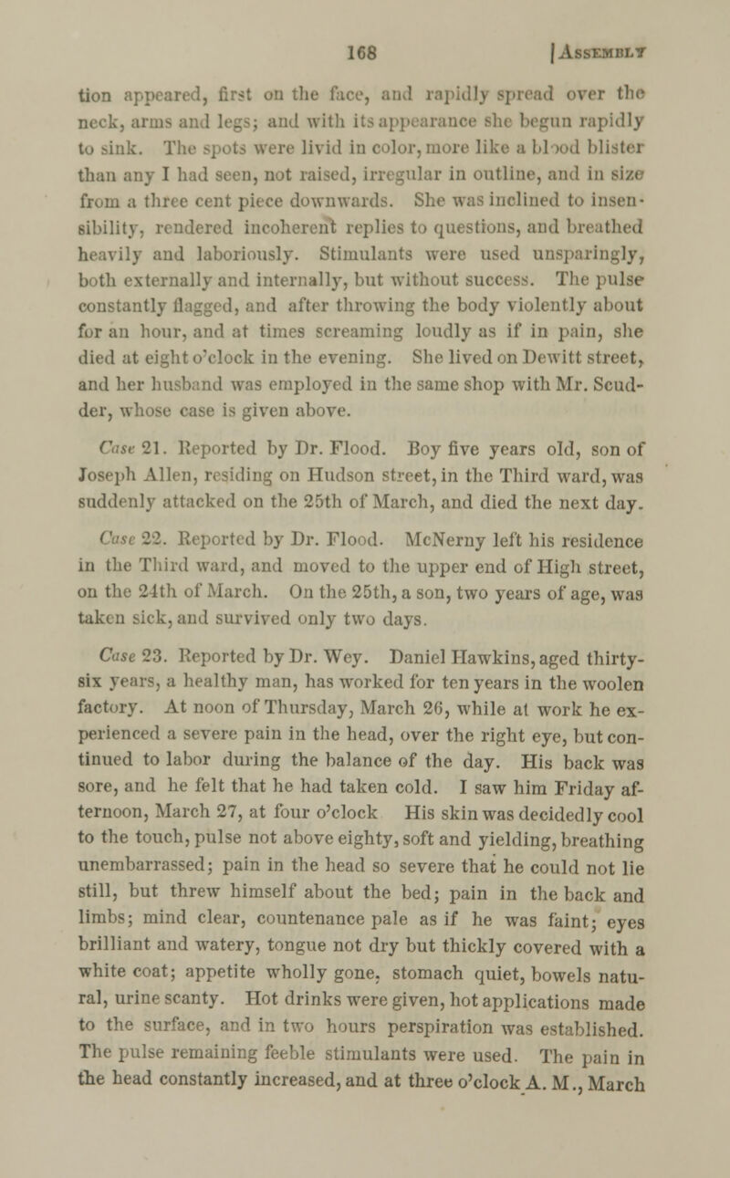 tion Brat on the face, and rapid I \ spread over the neck, arms and legsj and with itsi he begun rapidly tu sink. Th< livid in color, more like a blood blistei than any I h lar in outline, and in size from a three cent piece downwards. She was inclined to insen- sibility, rendered incoherent replies to questions, and breathed ily and laboriously. Stimulants were used unsparingly, lx>th externally and internally, but without success. The pulse constantly flagged, and after throwing the body violently about fur an hour, and at times screaming loudly as if in pain, she died at eight o'clock in the evening. She lived on Dewitt street, and her ! was employed in the same shop with Mr. Scud- der, whose ease is given above. 21. Reported by Dr. Flood. Boy five years old, son of Joseph Allen, residing on Hudson street,in the Third ward, was suddenly attacked on the 25th of March, and died the next day. I. Reported by Dr. Flood. McNerny left his residence in the Third ward, and moved to the upper end of High street, on the 24th of March. On the 25th, a son, two years of age, was taken sick,and survived only two days. Case 23. Reported by Dr. Wey. Daniel Hawkins, aged thirty- six years, a healthy man, has worked for ten years in the woolen factory. At noon of Thursday, March 26, while at work he ex- perienced a severe pain in the head, over the right eye, but con- tinued to labor during the balance of the day. His back was sore, and he felt that he had taken cold. I saw him Friday af- ternoon, March 27, at four o'clock His skin was decidedly cool to the touch, pulse not above eighty, soft and yielding, breathing unembarrassed; pain in the head so severe that he could not lie still, but threw himself about the bed; pain in the back and limbs; mind clear, countenance pale as if he was faint; eyes brilliant and watery, tongue not dry but thickly covered with a white coat; appetite wholly gone, stomach quiet, bowels natu- ral, urine scanty. Hot drinks were given, hot applications made to the surface, and in two hours perspiration was established. The pulse remaining feeble stimulants were used. The pain in the head constantly increased, and at three o'clock A. M., March