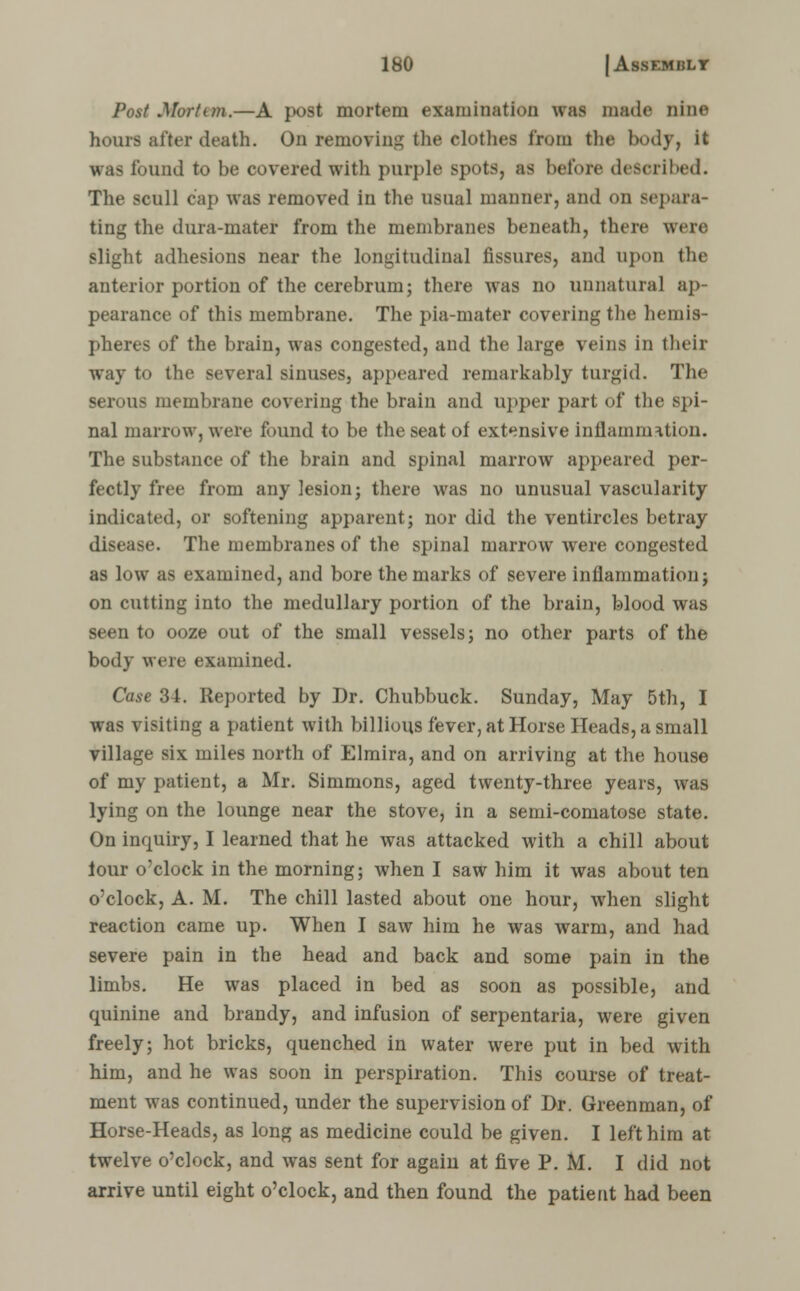 Post Mortem.—A post mortem examination was made nine hours after death. On removing the clothes from the body, it was found to be covered with purple spots, as before described. The scull cap was removed in the usual manner, and on separa- ting the dura-mater from the membranes beneath, there were slight adhesions near the longitudinal fissures, and upon the anterior portion of the cerebrum; there was no unnatural ap- pearance of this membrane. The pia-mater covering the hemis- pheres of the brain, was congested, and the large veins in their way to the several sinuses, appeared remarkably turgid. The serous membrane covering the brain and upper part of the spi- nal marrow, were found to be the seat of extensive inflammation. The substance of the brain and spinal marrow appeared per- fectly free from any lesion; there was no unusual vascularity indicated, or softening apparent; nor did the ventircles betray disease. The membranes of the spinal marrow were congested as low as examined, and bore the marks of severe inflammation; on cutting into the medullary portion of the brain, blood was seen to ooze out of the small vessels; no other parts of the body were examined. Case 34. Reported by Dr. Chubbuck. Sunday, May 5th, I was visiting a patient with billions fever, at Horse Heads, a small village six miles north of Elmira, and on arriving at the house of my patient, a Mr. Simmons, aged twenty-three years, was lying on the lounge near the stove, in a semi-comatose state. On inquiry, I learned that he was attacked with a chill about lour o'clock in the morning; when I saw him it was about ten o'clock, A. M. The chill lasted about one hour, when slight reaction came up. When I saw him he was warm, and had severe pain in the head and back and some pain in the limbs. He was placed in bed as soon as possible, and quinine and brandy, and infusion of serpentaria, were given freely; hot bricks, quenched in water were put in bed with him, and he was soon in perspiration. This course of treat- ment was continued, under the supervision of Dr. Greenman, of Horse-Heads, as long as medicine could be given. I left him at twelve o'clock, and was sent for again at five P. M. I did not arrive until eight o'clock, and then found the patient had been