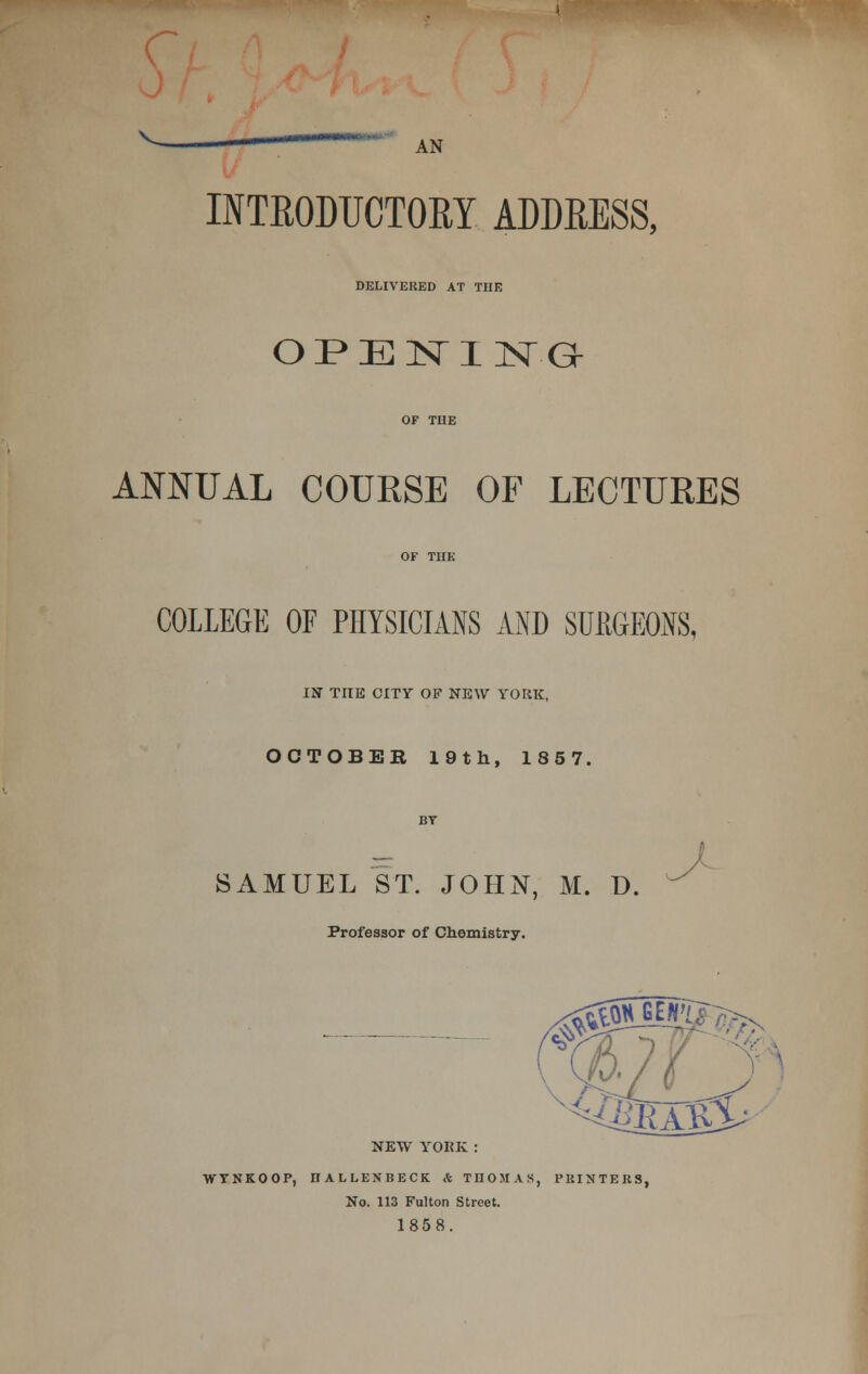 AN INTRODUCTORY ADDRESS, DELIVERED AT THE OPENING ANNUAL COURSE OF LECTURES COLLEGE OF PHYSICIANS AND SURGEONS, IN THE CITY OF NEW YORK, OCTOBER 19th, 1857, SAMUEL ST. JOHN, M. D. Professor of Chemistry. NEW YORK: WTNKOOP, IIALLENBECK & THOMAS, PKINTEKS, No. 113 Fulton Street. 1858.