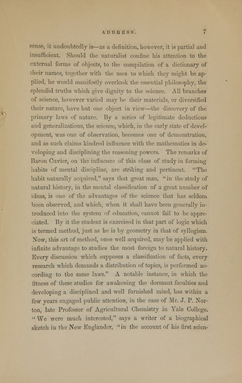 sense, it undoubtedly is—as a definition, however, it is partial and insufficient. Should the naturalist confine his attention to the external forms of objects, to the compilation of a dictionary of their names, together with the uses to which they might be ap- plied, he would manifestly overlook the essential philosophy, the splendid truths which give dignity to the science. All branches of science, however varied may be their materials, or diversified their nature, have but one object in view—the discovery of the primary laws of nature. By a series of legitimate deductions and generalizations, the science, which, in the early state of devel- opment, was one of observation, becomes one of demonstration, and as such claims kindred influence with the mathematics in de- veloping and disciplining the reasoning powers. The remarks of Baron Cuvier, on the influence of this class of study in forming habits of mental discipline, arc striking and pertinent. The habit naturally acquired, says that great man,  in the study of natural history, in the mental classification of a great number of ideas, is one of the advantages of the science that has seldom been observed, and which, when it shall have been generally in- troduced into the system of education, cannot fail to be appre- ciated. By it the student is exercised in that part of logic which is termed method, just as he is by geometry in that of syllogism. Now, this art of method, once well acquired, may be applied with infinite advantage to studies the most foreign to natural history. Every discussion which supposes a classification of facts, every research which demands a distribution of topics, is performed ac- cording to the same laws. A notable instance, in which the fitness of these studies for awakening the dormant faculties and developing a disciplined and well furnished mind, has within a few years engaged public attention, in the case of Mr. J. P. Nor- ton, late Professor of Agricultural Chemistry in Yale College.  We were much interested, says a writer of a biographical sketch in the New Englander, in the account of his first scien-