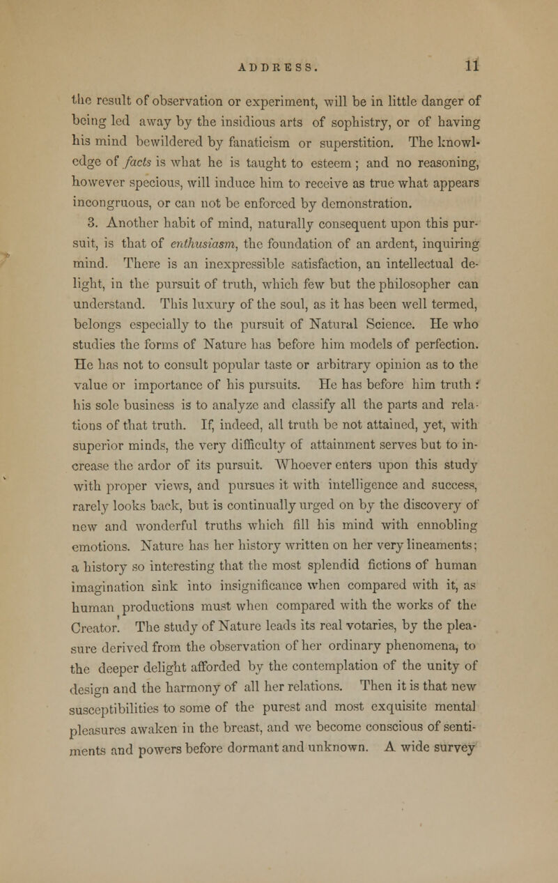 the result of observation or experiment, will be in little danger of being led away by the insidious arts of sophistry, or of having his mind bewildered by fanaticism or superstition. The knowl- edge of facts is what he is taught to esteem; and no reasoning, however specious, will induce him to receive as true what appears incongruous, or can not be enforced by demonstration. 3. Another habit of mind, naturally consequent upon this pur- suit, is that of enthusiasm, the foundation of an ardent, inquiring mind. There is an inexpressible satisfaction, an intellectual de- light, in the pursuit of truth, which few but the philosopher can understand. This luxury of the soul, as it has been well termed, belongs especially to the, pursuit of Natural Science. He who studies the forms of Nature has before him models of perfection. He has not to consult popular taste or arbitrary opinion as to the value or importance of his pursuits. He has before him truth f his sole business is to analyze and classify all the parts and rela- tions of that truth. If, indeed, all truth be not attained, yet, with superior minds, the very difficulty of attainment serves but to in- crease the ardor of its pursuit. Whoever enters upon this study with proper views, and pursues it with intelligence and success, rarely looks back, but is continually urged on by the discovery of new and wonderful truths which fill his mind with ennobling emotions. Nature has her history written on her very lineaments; a history so interesting that the most splendid fictions of human imagination sink into insignificance when compared with it, as human productions must when compared with the works of the Creator. The study of Nature leads its real votaries, by the plea- sure derived from the observation of her ordinary phenomena, to the deeper delight afforded by the contemplation of the unity of design and the harmony of all her relations. Then it is that new susceptibilities to some of the purest and most exquisite mental pleasures awaken in the breast, and we become conscious of senti- ments and powers before dormant and unknown. A wide survey