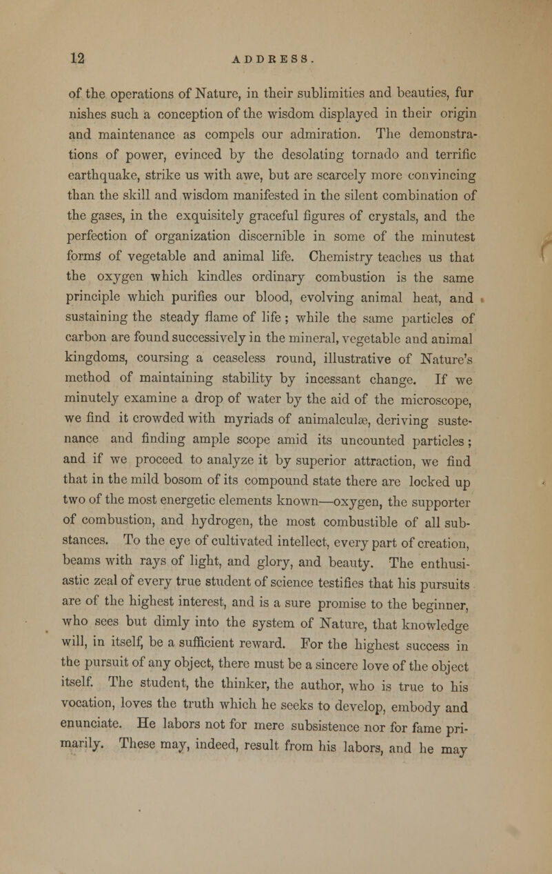 of the operations of Nature, in their sublimities and beauties, fur nishes such a conception of the wisdom displayed in their origin and maintenance as compels our admiration. The demonstra- tions of power, evinced by the desolating tornado and terrific earthquake, strike us with awe, but are scarcely more convincing than the skill and wisdom manifested in the silent combination of the gases, in the exquisitely graceful figures of crystals, and the perfection of organization discernible in some of the minutest forms of vegetable and animal life. Chemistry teaches us that the oxygen which kindles ordinary combustion is the same principle which purifies our blood, evolving animal heat, and . sustaining the steady flame of life ; while the same particles of carbon are found successively in the mineral, vegetable and animal kingdoms, coursing a ceaseless round, illustrative of Nature's method of maintaining stability by incessant change. If we minutely examine a drop of water by the aid of the microscope, we find it crowded with myriads of animalculae, deriving suste- nance and finding ample scope amid its uncounted particles; and if we proceed to analyze it by superior attraction, we find that in the mild bosom of its compound state there are locked up two of the most energetic elements known—oxygen, the supporter of combustion, and hydrogen, the most combustible of all sub- stances. To the eye of cultivated intellect, every part of creation, beams with rays of light, and glory, and beauty. The enthusi- astic zeal of every true student of science testifies that his pursuits are of the highest interest, and is a sure promise to the beginner, who sees but dimly into the system of Nature, that knowledge will, in itself, be a sufficient reward. For the highest success in the pursuit of any object, there must be a sincere love of the object itself. The student, the thinker, the author, who is true to his vocation, loves the truth which he seeks to develop, embody and enunciate. He labors not for mere subsistence nor for fame pri- marily. These may, indeed, result from his labors, and he may