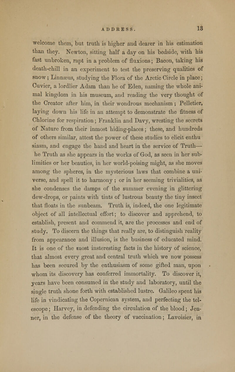 welcome them, but truth is higher and dearer in his estimation than they. Newton, sitting half a day on his bedside, with his fast unbroken, rapt in a problem of fluxions; Bacon, taking his death-chill in an experiment to test the preserving qualities of snow; Linnaeus, studying the Flora of the Arctic Circle in place; Cuvier, a lordlier Adam than he of Eden, naming the whole ani- mal kingdom in his museum, and reading the very thought of the Creator after him, in their wondrous mechanism ; Pelletier, laying down his life in an attempt to demonstrate the fitness of Chlorine for respiration; Franklin and Davy, wresting the secrets of Nature from their inmost hiding-places; these, and hundreds of others similar, attest the power of these studies to elicit enthu siasm, and engage the hand and heart in the service of Truth— he Truth as she appears in the works of God, as seen in her sub- limities or her beauties, in her world-poising might, as she moves among the spheres, in the mysterious laws that combine a uni- verse, and spell it to harmony ; or in her seeming trivialities, as she condenses the damps of the summer evening in glittering dew-drops, or paints with tints of lustrous beauty the tiny insect that floats in the sunbeam. Truth is, indeed, the one legitimate object of all intellectual effort; to discover and apprehend, to establish, present and commend it, are the processes and end of study. To discern the things that really are, to distinguish reality from appearance and illusion, is the business of educated mind. It is one of the most insteresting facts in the history of science, that almost every great and central truth which we now possess has been secured by the enthusiasm of some gifted man, upon whom its discovery has conferred immortality. To discover it, years have been consumed in the study and laboratory, until the single truth shone forth with established lustre. Galileo spent his life in vindicating the Copernican system, and perfecting the tel- escope ; Harvey, in defending the circulation of the blood; Jen- ner, in the defense of the theory of vaccination; Lavoisier, in