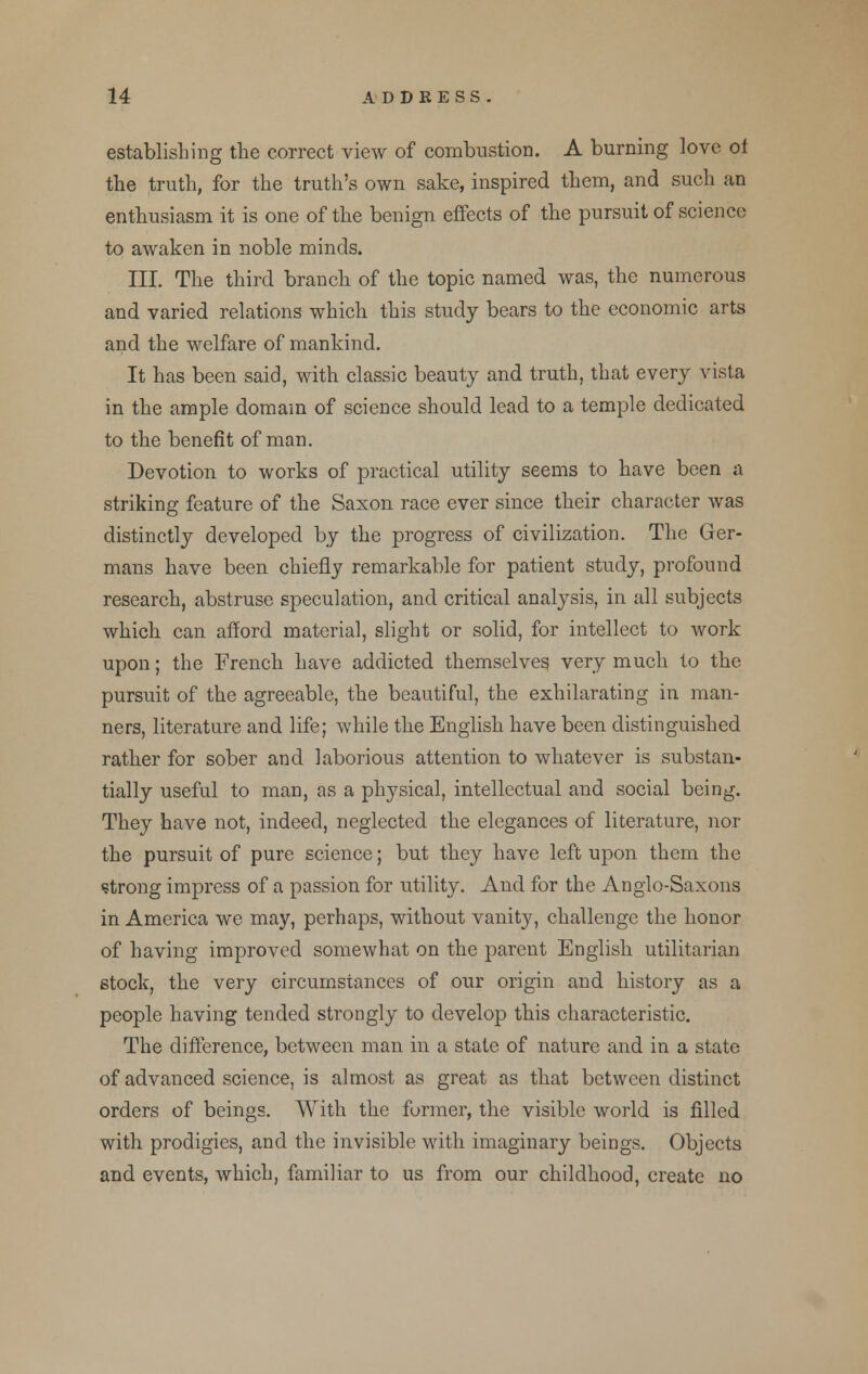 establishing the correct view of combustion. A burning love ot the truth, for the truth's own sake, inspired them, and such an enthusiasm it is one of the benign effects of the pursuit of science to awaken in noble minds. III. The third branch of the topic named was, the numerous and varied relations which this study bears to the economic arts and the welfare of mankind. It has been said, with classic beauty and truth, that every vista in the ample domain of science should lead to a temple dedicated to the benefit of man. Devotion to works of practical utility seems to have been a striking feature of the Saxon race ever since their character was distinctly developed by the progress of civilization. The Ger- mans have been chiefly remarkable for patient study, profound research, abstruse speculation, and critical analysis, in all subjects which can afford material, slight or solid, for intellect to work upon; the French have addicted themselves very much to the pursuit of the agreeable, the beautiful, the exhilarating in man- ners, literature and life; while the English have been distinguished rather for sober and laborious attention to whatever is substan- tially useful to man, as a physical, intellectual and social being. They have not, indeed, neglected the elegances of literature, nor the pursuit of pure science; but they have left upon them the •strong impress of a passion for utility. And for the Anglo-Saxons in America we may, perhaps, without vanity, challenge the honor of having improved somewhat on the parent English utilitarian stock, the very circumstances of our origin and history as a people having tended strongly to develop this characteristic. The difference, between man in a state of nature and in a state of advanced science, is almost as great as that between distinct orders of beings. With the former, the visible world is filled with prodigies, and the invisible with imaginary beings. Objects and events, which, familiar to us from our childhood, create no