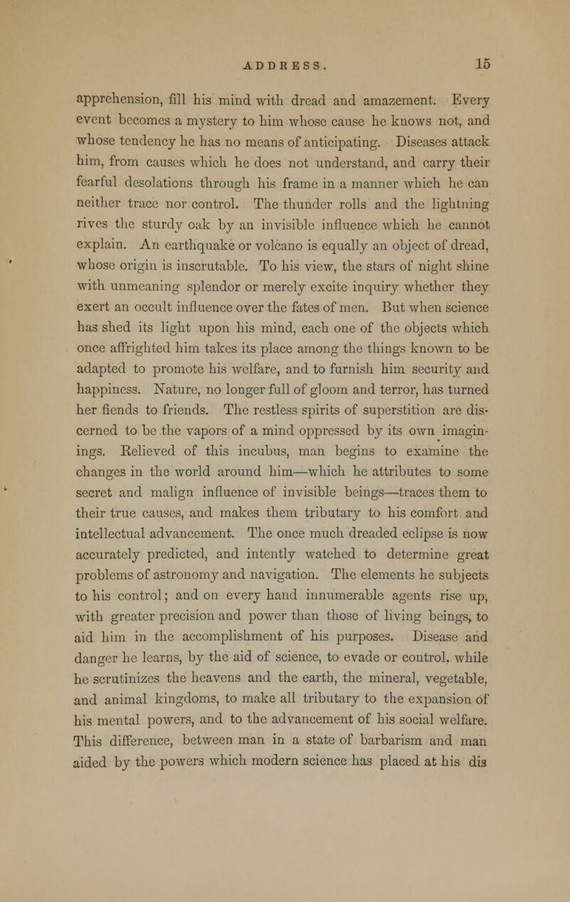 apprehension, fill his mind with dread and amazement. Every event becomes a mystery to him whose cause he knows not, and whose tendency he has no means of anticipating. Diseases attack him, from causes which he does not understand, and carry their fearful desolations through his frame in a manner which he can neither trace nor control. The thunder rolls and the lightning rives the sturdy oak by an invisible influence which he cannot explain. An earthquake or volcano is equally an object of dread, whose origin is inscrutable. To his view, the stars of night shine with unmeaning splendor or merely excite inquiry whether they exert an occult influence over the fates of men. But when science has shed its light upon his mind, each one of the objects which once affrighted him takes its place among the things known to be adapted to promote his welfare, and to furnish him security and happiness. Nature, no longer full of gloom and terror, has turned her fiends to friends. The restless spirits of superstition are dis- cerned to be the vapors of a mind oppressed by its own imagin- ings. Relieved of this incubus, man begins to examine the changes in the world around him—which he attributes to some secret and malign influence of invisible beings—traces them to their true causes, and makes them tributary to his comfort and intellectual advancement. The once much dreaded eclipse is now accurately predicted, and intently watched to determine great problems of astronomy and navigation. The elements he subjects to his control; and on every hand innumerable agents rise up, with greater precision and power than those of living beings, to aid him in the accomplishment of his purposes. Disease and danger he learns, by the aid of science, to evade or control, while he scrutinizes the heavens and the earth, the mineral, vegetable, and animal kingdoms, to make all tributary to the expansion of his mental powers, and to the advancement of his social welfare. This difference, between man in a state of barbarism and man aided by the powers which modern science has placed at his dis
