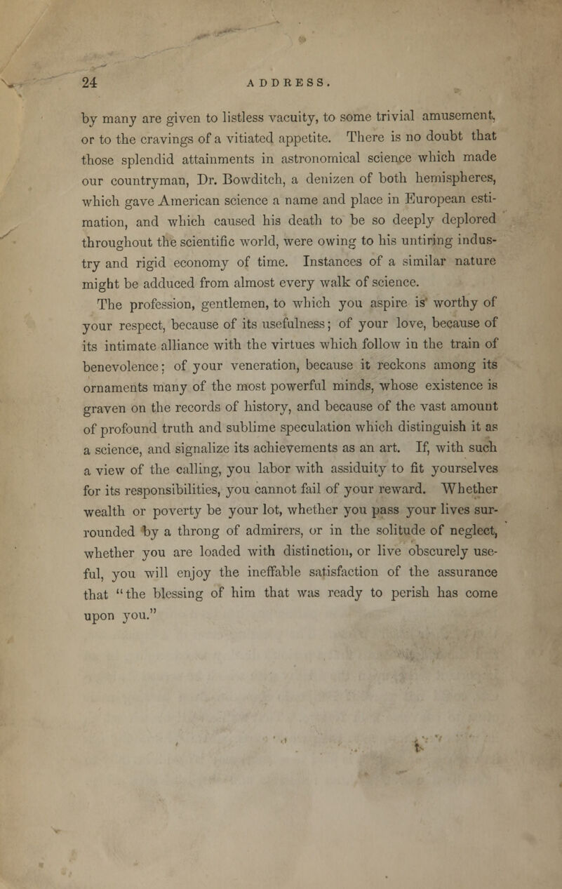 by many are given to listless vacuity, to some trivial amusement, or to the cravings of a vitiated appetite. There is no doubt that those splendid attainments in astronomical science which made our countryman, Dr. Bowditch, a denizen of both hemispheres, which gave American science a name and place in European esti- mation, and which caused his death to be so deeply deplored throughout the scientific world, were owing to his untiring indus- try and rigid economy of time. Instances of a similar nature might be adduced from almost every walk of science. The profession, gentlemen, to which you aspire is worthy of your respect, because of its usefulness; of your love, because of its intimate alliance with the virtues which follow in the train of benevolence; of your veneration, because it reckons among its ornaments many of the most powerful minds, whose existence is graven on the records of history, and because of the vast amount of profound truth and sublime speculation which distinguish it as a science, and signalize its achievements as an art. If, with such a view of the calling, you labor with assiduity to fit yourselves for its responsibilities, you cannot fail of your reward. Whether wealth or poverty be your lot, whether you pass your lives sur- rounded by a throng of admirers, or in the solitude of neglect, whether you are loaded with distinction, or live obscurely use- ful, you will enjoy the ineffable satisfaction of the assurance that the blessing of him that was ready to perish has come upon you. t