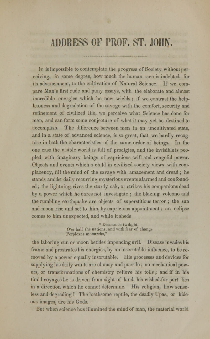 ADDRESS OF PROF. ST. JOHN. It is impossible to contemplate the p rogress of Society without per- ceiving, in some degree, how much the human race is indebted, for its advancement, to the cultivation of Natural Science. If we com- pare Man's first rude and puny essays, with the elaborate and almost incredible energies which he now wields; if we contrast the help- lessness and degradation of the savage with the comfort, security and refinement of civilized life, we perceive what Science has done for man, and can form some conjecture of what it may yet be destined to accomplish. The difference between men in an uncultivated state, and in a state of advanced science, is so great, that we hardly recog- nise in both the characteristics of the same order of beings. In the one case the visible world is full of prodigies, and the invisible is peo- pled with imaginary beings of capricious will and vengeful power. Objects and events which a child in civilized society views with com- placency, fill the mind of the savage with amazement and dread; he stands amidst daily recurring mysterious events alarmed and confound- ed ; the lightning rives the sturdy oak, or strikes his companions dead by a power which he dares not investigate ; the blazing volcano and the rumbling earthquake are objects of superstitious terror ; the sun and moon rise and set to him, by capricious appointment; an eclipse comes to him unexpected, and while it sheds  Disastrous twilight O'er half the nations, and with fear of change Perplexes monarchs, the laboring sun or moon betides impending evil. Disease invades his frame and prostrates his energies, by an inscrutable influence, to be re- moved by a power equally inscrutable. His processes and devices for supplying his daily wants are clumsy and puerile; no mechanical pow- ers, or transformations of chemistry relieve his toils ; and if in his timid voyages he is driven from sight of land, his wished-for port lies in a direction which he cannot determine. His religion, how sense- less and degrading ! The loathsome reptile, the deadly Upas, or hide- ous images, are his Gods. But when science bus illumined the mind of man, the material world