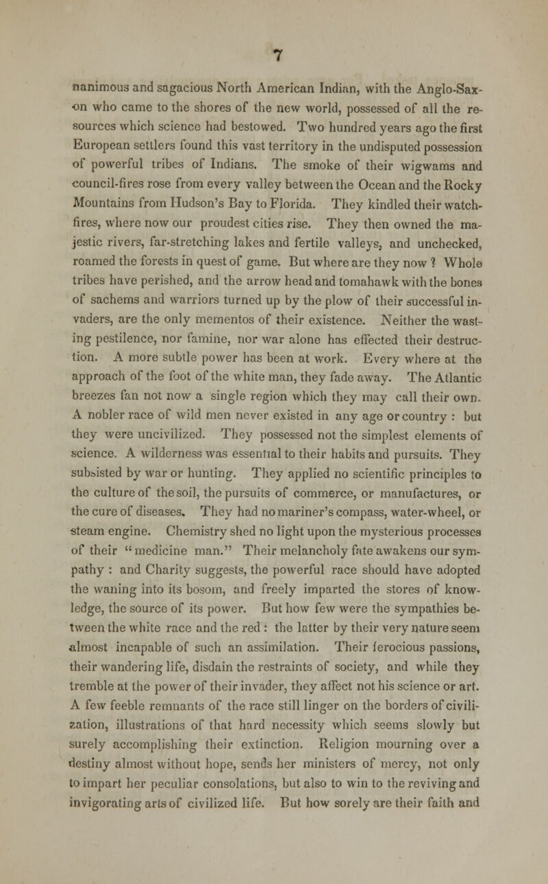 nanimous and sagacious North American Indian, with the Anglo-Sax- on who came to the shores of the new world, possessed of all the re- sources which science had bestowed. Two hundred years ago the first European settlers found this vast territory in the undisputed possession of powerful tribes of Indians. The smoke of their wigwams and council-fires rose from every valley between the Ocean and the Rocky Mountains from Hudson's Bay to Florida. They kindled their watch- fires, where now our proudest cities rise. They then owned the ma- jestic rivers, far-stretching lakes and fertile valleys, and unchecked, roamed the forests in quest of game. But where are they now ? Whole tribes have perished, and the arrow head and tomahawk with the bones of sachems and warriors turned up by the plow of their successful in- vaders, are the only mementos of their existence. Neither the wast- ing pestilence, nor famine, nor war alone has effected their destruc- tion. A more subtle power has been at work. Every where at the approach of the foot of the white man, they fade away. The Atlantic breezes fan not now a single region which they may call their own. A nobler race of wild men never existed in any age or country : but they were uncivilized. They possessed not the simplest elements of science. A wilderness was essential to their habits and pursuits. They subsisted by war or hunting. They applied no scientific principles to the culture of thesoil, the pursuits of commerce, or manufactures, or the cure of diseases. They had no mariner's compass, water-wheel, or steam engine. Chemistry shed no light upon the mysterious processes of their medicine man. Their melancholy fate awakens our sym- pathy : and Charity suggests, the powerful race should have adopted the waning into its bosom, and freely imparted the stores of know- ledge, the source of its power. But how few were the sympathies be- tween the white race and the red : the latter by their very nature seem almost incapable of such an assimilation. Their ferocious passions, their wandering life, disdain the restraints of society, and while they tremble at the power of their invader, they affect not his science or art. A ^ew feeble remnants of the race still linger on the borders of civili- zation, illustrations of that hard necessity which seems slowly but surely accomplishing their extinction. Religion mourning over a destiny almost without hope, sends her ministers of mercy, not only to impart her peculiar consolations, but also to win to the reviving and invigorating arts of civilized life. But how sorely are their faith and