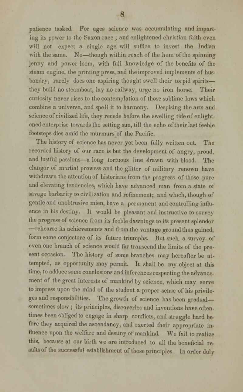 patience tasked. For ages science was accumulating and impart- ing its power to the Saxon race ; and enlightened christian faith even will not expect a single age will suffice to invest the Indian with the same. No—though within reach of the hum of the spinning jenny and power loom, with full knowledge of the benefits of the steam engine, the printing press, and the improved implements of hus- bandry, rarely does one aspiring thought swell their torpid spirits— they build no steamboat, lay no railway, urge no iron horse. Their curiosity never rises to the contemplation of those sublime laws which combine a universe, and spell it to harmony. Despising the arts and science of civilized life, they recede before the swelling tide of enlight- ened enterprise towards the setting sun, till the echo of their last feeble footsteps dies amid the murmurs of the Pacific. The history of science has never yet been fully written out. The recorded history of our race is but the development of angry, proud, and lustful passions—a long tortuous line drawn with blood. The clangor of mirtial prowess and the glitter of military renown have withdrawn the attention of historians from the progress of those pure and elevating tendencies, which have advanced man from a state of savage barbarity to civilization and refinement; and which, though of gentle and unobtrusive mien, have a permanent and controlling influ- ence in his destiny. It would be pleasant and instructive to survey the progress of science from its feeble dawnings to its present splendor —rehearse its achievements and from the vantage ground thus gained, form some conjecture of its future triumphs. But such a survey of even one branch of science would far transcend the limits of the pre- sent occasion. The history of some branches may hereafter be at- tempted, as opportunity may permit. It shall be my object at this time, to adduce some conclusions and inferences respecting the advance- ment of the great interests of mankind by science, which may serve to impress upon the mind of the student a proper sense of his privile- ges and responsibilities. The growth of science has been gradual— sometimes slow ; its principles, discoveries and inventions have often- times been obliged to engage in sharp conflicts, and struggle hard be- fore they acquired the ascendancy, and exerted their appropriate in- fluence upon the welfare and destiny of mankind. We fail to realize this, because at our birth we are introduced to all the beneficial re- sults of the successful establishment of those principles. In order duly