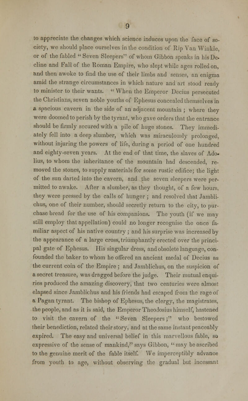 to appreciate the changes which science induces upon the face of so- ciety, we should place ourselves in the condition of Rip Van Winkle, or of the fabled  Seven Sleepers of whom Gibbon speaks in hisDe- cline and Fall of the Roman Empire, who slept while ages rolled on, and then awoke to find the use of their limbs and senses, an enigma amid the strange circumstances in which nature and art stood ready to minister to their wants.  When the Emperor Decius persecuted the Christians, seven noble youths of Ephesus concealed themselves in a spacious cavern in the side of an adjacent mountain ; where they were doomed to perish by the tyrant, who gave orders that the entrance should be firmly secured with a pile of huge stones. They immedi- ately fell into a deep slumber, which was miraculously prolonged, without injuring the powers of life, during a period of one hundred and eighty-seven years. At the end of that time, the slaves of Ado- lius, to whom the inheritance of the mountain had descended, re- moved the stones, to supply materials for some rustic edifice; the light of the sun darted into the cavern, and the seven sleepers were per- mitted to awake. After a slumber, as they thought, of a few hours, they were pressed by the calls of hunger ; and resolved that Jambli- chus, one of their number, should secretly return to the city, to pur- chase bread for the use of his companions. The youth (if we may still employ that appellation) could no longer recognise the once fa- miliar aspect of his native country ; and his surprise was increased by the appearance of a large cross, triumphantly erected over the princi- pal gate of Ephesus. His singular dress, and obsolete language, con- founded the baker to whom he offered an ancient medal of Decius as the current coin of the Empire ; and Jamblichus, on the suspicion of a secret treasure, was dragged before the judge. Their mutual enqui- ries produced the amazing discovery, that two centuries were almost elapsed since Jamblichus and his friends had escaped from the rage of a Pagan tyrant. The bishop of Ephesus, the clergy, the magistrates, the people, and as it is said, the Emperor Theodosius himself, hastened to visit the cavern of the  Seven Sleepers; who bestowed lheir benediction, related their story, and at the same instant peaceably expired. The easy and universal belief in this marvellous fable, so expressive of the sense of mankind, says Gibbon, may be ascribed to the genuine merit of the fable itself. We imperceptibly advance from youth to age, without observing the gradual but incessant