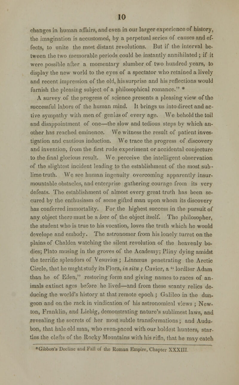 changes in human affairs, and even in our larger experience of history, the imagination is accustomed, by a perpetual series of causes and ef- fects, to unite the most distant revolutions. But if the interval be- tween the two memorable periods could be instantly annihilated ; if it were possible after a momentary slumber of two hundred years, to display the new world to the eyes of a spectator who retained a lively and recent impression of the old, his surprise and his reflections would furnish the pleasing subject of a philosophical romance. * A survey of the progress of science presents a pleasing view of the successful labors of the human mind. It brings us into direct and ac- tive sympathy with men of genius of every age. We behold the toil and disappointment of one—the slow and tedious steps by which an- other has reached eminence. We witness the result of patient inves- tigation and cautious induction. We trace the progress of discovery and invention, from the first rude experiment or accidental conjecture to the final glorious result. We perceive the intelligent observation of the slightest incident leading to the establishment of the most sub- lime truth. We see human ingenuity overcoming apparently insur- mountable obstacles, and enterprise gathering courage from its very defeats. The establishment of almost every great truth has been se- cured by the enthusiasm of some gifted man upon whom its discovery has conferred immortality. For the highest success in the pursuit of any object there must be a love of the object itself. The philosopher, the student who is true to his vocation, loves the truth which he would develope and embody. The astronomer from his lonely turret on the plains of Chaldea watching the silent revolution of the heavenly bo- dies; Plato musing in the groves of the Academy; Pliny dying amidst the terrific splendors of Vesuvius ; Linnaeus penetrating the Arctic Circle, that he might study its Flora, in situ ; Cuvier, a  lordlier Adam than he of Eden, restoring form and giving names to races of an- imals extinct ages before he lived—and from these scanty relics de- ducing the world's history at that remote epoch ; Galileo in the dun- geon and on the rack in vindication of his astronomical views ; New- ton, Franklin, and Liebig, demonstrating nature's sublimest laws, and revealing the secrets of her most subtle transformations; and Audu- bon, that hale old man, who even-paced with our boldest hunters, star- tles the clefts of the Rocky Mountains with his rifle, that he may catch * Gibbon's Decline and Fail of the Roman Empire, Chapter XXXIII.
