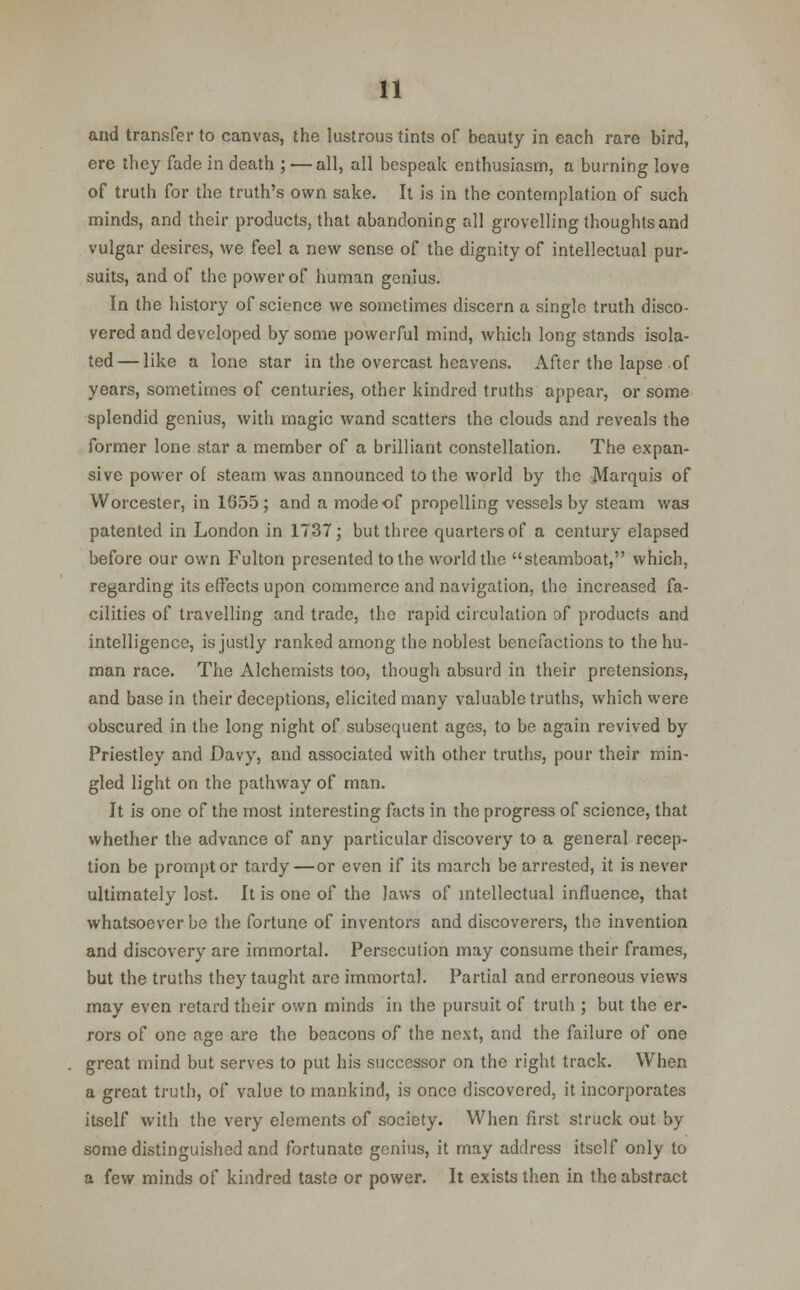 and transfer to canvas, the lustrous tints of beauty in each rare bird, ere they fade in death ; — all, all bespeak enthusiasm, a burning love of truth for the truth's own sake. It is in the contemplation of such minds, and their products, that abandoning all grovelling thoughts and vulgar desires, we feel a new sense of the dignity of intellectual pur- suits, and of the power of human genius. In the history of science we sometimes discern a single truth disco- vered and developed by some powerful mind, which long stands isola- ted— like a lone star in the overcast heavens. After the lapse of years, sometimes of centuries, other kindred truths appear, or some splendid genius, with magic wand scatters the clouds and reveals the former lone star a member of a brilliant constellation. The expan- sive power of steam was announced to the world by the Marquis of Worcester, in 1655; and a mode of propelling vessels by steam was patented in London in 1737; but three quarters of a century elapsed before our own Fulton presented to the world the steamboat, which, regarding its effects upon commerce and navigation, the increased fa- cilities of travelling and trade, the rapid circulation of products and intelligence, is justly ranked among the noblest benefactions to the hu- man race. The Alchemists too, though absurd in their pretensions, and base in their deceptions, elicited many valuable truths, which were obscured in the long night of subsequent ages, to be again revived by Priestley and Davy, and associated with other truths, pour their min- gled light on the pathway of man. It is one of the most interesting facts in the progress of science, that whether the advance of any particular discovery to a general recep- tion be prompt or tardy—or even if its march be arrested, it is never ultimately lost. It is one of the laws of intellectual influence, that whatsoever be the fortune of inventors and discoverers, the invention and discovery are immortal. Persecution may consume their frames, but the truths they taught are immortal. Partial and erroneous views may even retard their own minds in the pursuit of truth ; but the er- rors of one age are the beacons of the next, and the failure of one great mind but serves to put his successor on the right track. When a great truth, of value to mankind, is once discovered, it incorporates itself with the very elements of society. When first struck out by some distinguished and fortunate genius, it may address itself only to a few minds of kindred taste or power. It exists then in the abstract