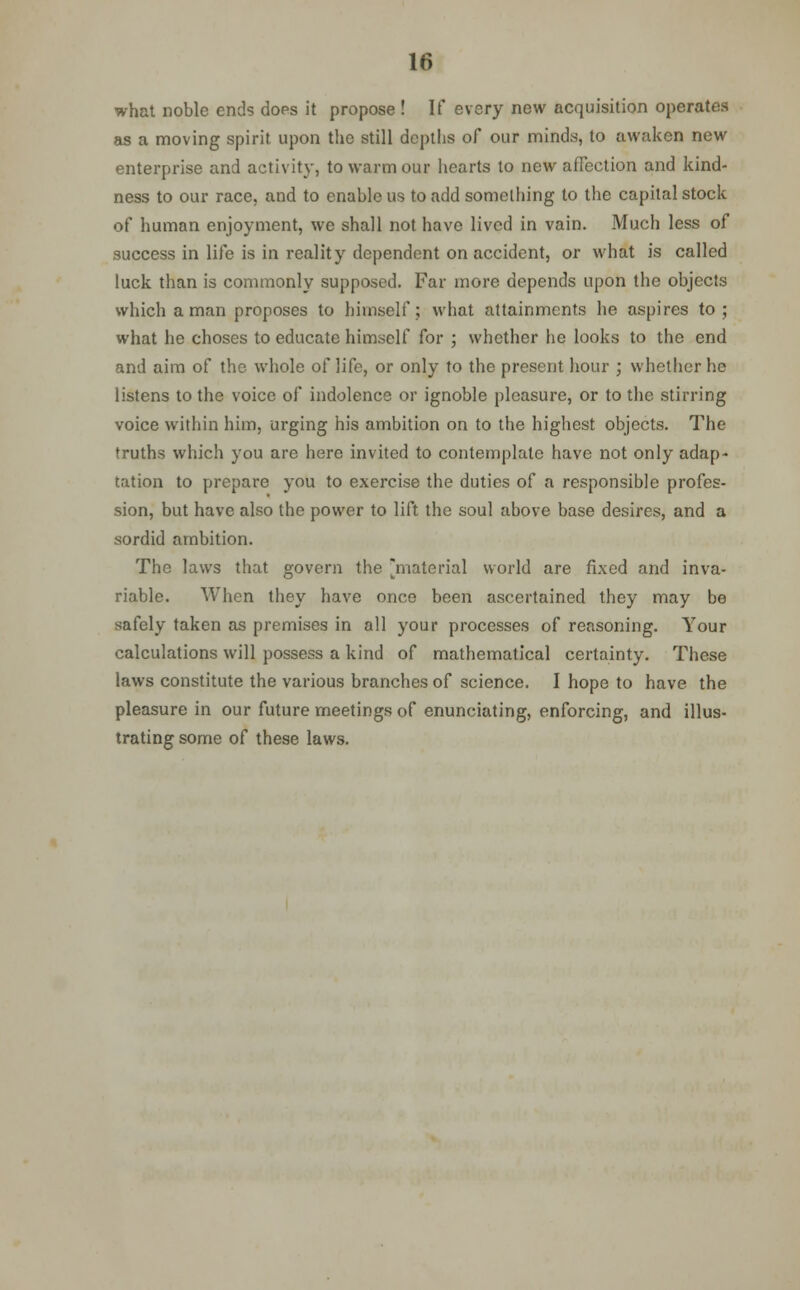 what noble ends does it propose ! If every new acquisition operates as a moving spirit upon the still depths of our minds, to awaken new enterprise and activity, to warm our hearts to new affection and kind- ness to our race, and to enable us to add something to the capital stock of human enjoyment, we shall not have lived in vain. Much less of success in life is in reality dependent on accident, or what is called luck than is commonly supposed. Far more depends upon the objects which a man proposes to himself; what attainments he aspires to; what he choses to educate himself for ; whether he looks to the end and aim of the whole of life, or only to the present hour ; whether lie listens to the voice of indolence or ignoble pleasure, or to the stirring voice within him, urging his ambition on to the highest objects. The truths which you are here invited to contemplate have not only adap- tation to prepare you to exercise the duties of a responsible profes- sion, but have also the power to lift the soul above base desires, and a sordid ambition. The laws that govern the material world are fixed and inva- riable. When they have once been ascertained they may be safely taken as premises in all your processes of reasoning. Your calculations will possess a kind of mathematical certainty. These laws constitute the various branches of science. I hope to have the pleasure in our future meetings of enunciating, enforcing, and illus- trating some of these laws.