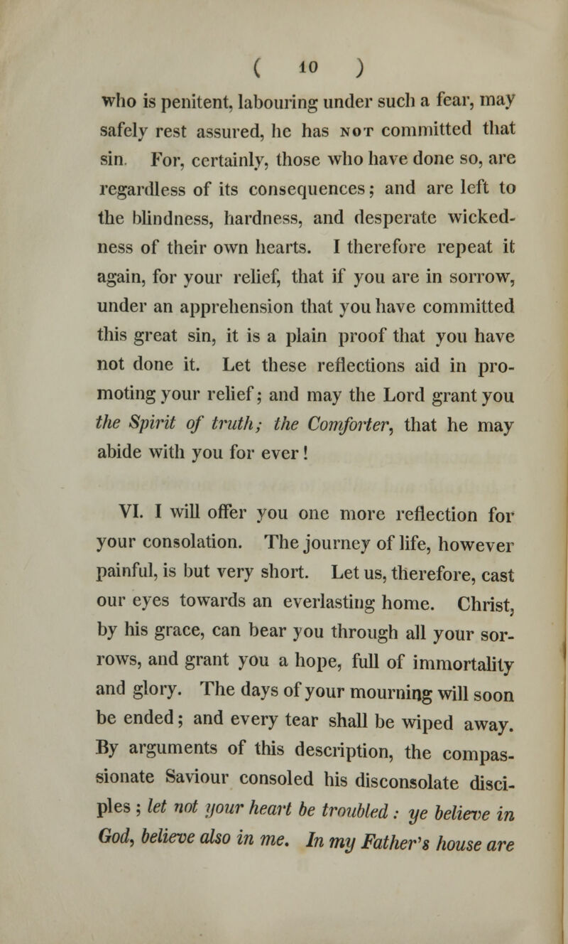 who is penitent, labouring under such a fear, may safely rest assured, lie has not committed that sin. For, certainly, those who have done so, are regardless of its consequences; and are left to the blindness, hardness, and desperate wicked- ness of their own hearts. I therefore repeat it again, for your relief, that if you are in sorrow, under an apprehension that you have committed this great sin, it is a plain proof that you have not done it. Let these reflections aid in pro- moting your relief; and may the Lord grant you the Spirit of truth; the Comforter, that he may abide with you for ever! VI. I will offer you one more reflection for your consolation. The journey of life, however painful, is but very short. Let us, therefore, cast our eyes towards an everlasting home. Christ, by his grace, can bear you through all your sor- rows, and grant you a hope, full of immortality and glory. The days of your mourning will soon be ended; and every tear shall be wiped away. By arguments of this description, the compas- sionate Saviour consoled his disconsolate disci- ples ; let not your heart be troubled: ye believe in God, believe also in me. In my Father's house are