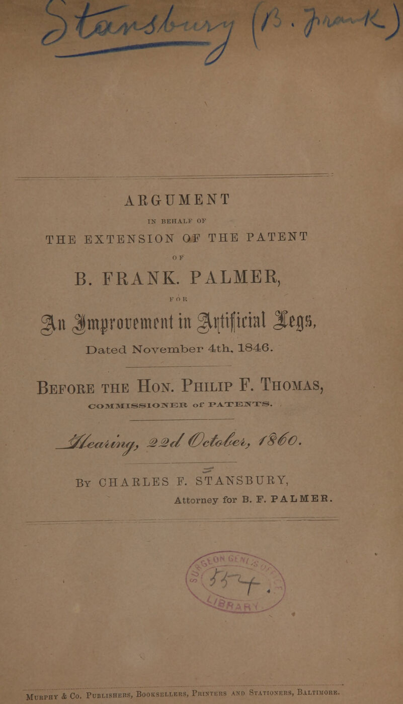 u // ARGUMENT IM BEHALF OF THE EXTENSION OF THE PATENT 0 F B. FRANK. PALMER, g^n Jtmurotiement in ^tjtiflirial Jfep, Dated November 4th, 1846. Before the Hon. Philip F. Thomas, COMMISSIONER of PATENTS. By CHARLES F. STANSBURY, Attorney for B. F. PALMER. t> Murphy'*'Co- Publishers, Booksellers, Printers and Stationers, Baltimore.