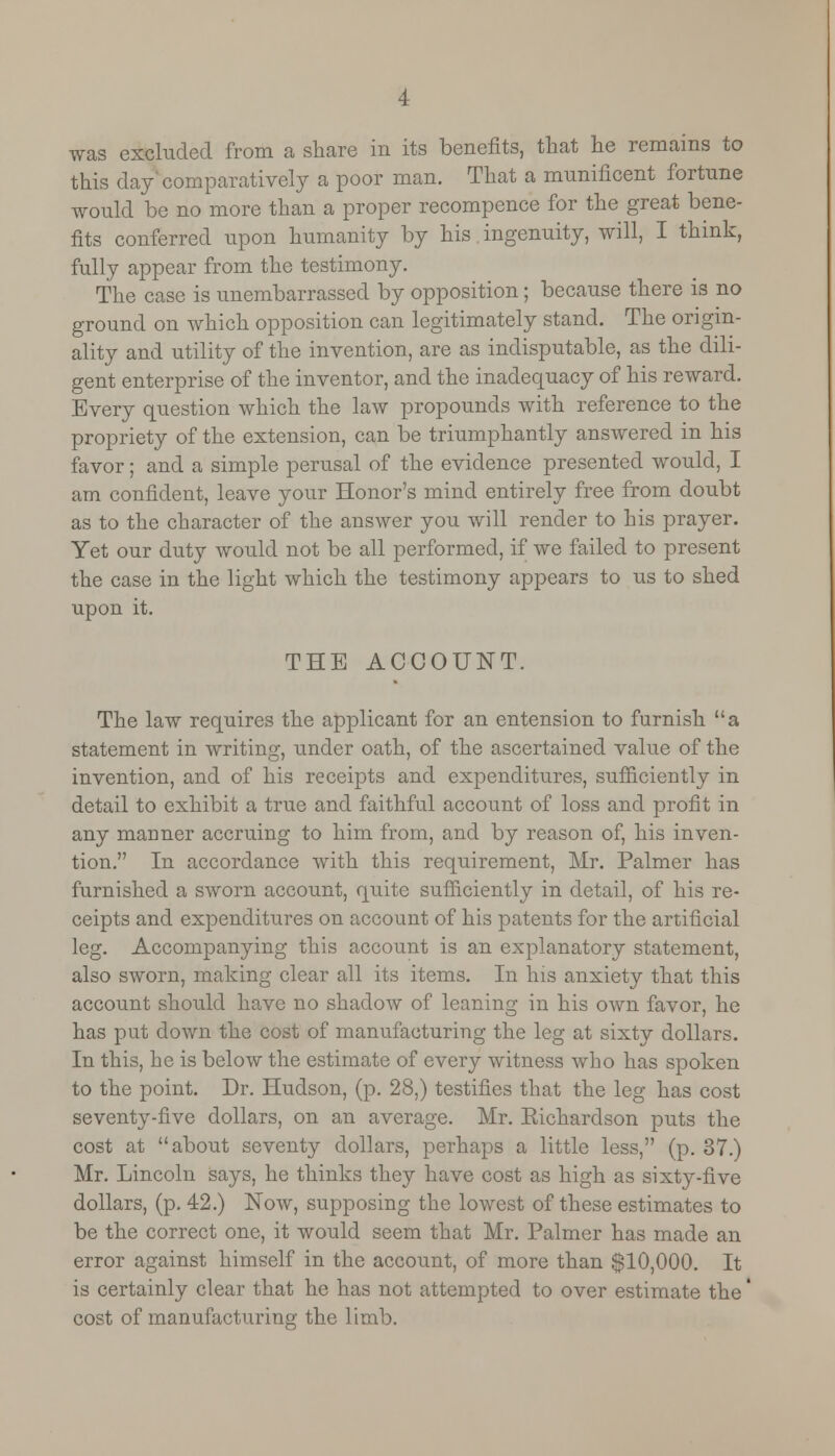 this day comparatively a poor man. That a munificent fortune would be no more than a proper recompence for the great bene- fits conferred upon humanity by his ingenuity, will, I think, fully appear from the testimony. The case is unembarrassed by opposition; because there is no ground on which opposition can legitimately stand. The origin- ality and utility of the invention, are as indisputable, as the dili- gent enterprise of the inventor, and the inadequacy of his reward. Every question which the law propounds with reference to the propriety of the extension, can be triumphantly answered in his favor; and a simple perusal of the evidence presented would, I am confident, leave your Honor's mind entirely free from doubt as to the character of the answer you will render to his prayer. Yet our duty would not be all performed, if we failed to present the case in the light which the testimony appears to us to shed upon it. THE ACCOUNT. The law requires the applicant for an entension to furnish a statement in writing, under oath, of the ascertained value of the invention, and of his receipts and expenditures, sufficiently in detail to exhibit a true and faithful account of loss and profit in any manner accruing to him from, and by reason of, his inven- tion. In accordance with this requirement, Mr. Palmer has furnished a sworn account, quite sufficiently in detail, of his re- ceipts and expenditures on account of his patents for the artificial leg. Accompanying this account is an explanatory statement, also sworn, making clear all its items. In his anxiety that this account should have no shadow of leaning in his own favor, he has put down the cost of manufacturing the leg at sixty dollars. In this, he is below the estimate of every witness who has spoken to the point. Dr. Hudson, (p. 28,) testifies that the leg has cost seventy-five dollars, on an average. Mr. Eichardson puts the cost at about seventy dollars, perhaps a little less, (p. 37.) Mr. Lincoln says, he thinks they have cost as high as sixty-five dollars, (p. 42.) Now, supposing the lowest of these estimates to be the correct one, it would seem that Mr. Palmer has made an error against himself in the account, of more than $10,000. It is certainly clear that he has not attempted to over estimate the' cost of manufacturing the limb.