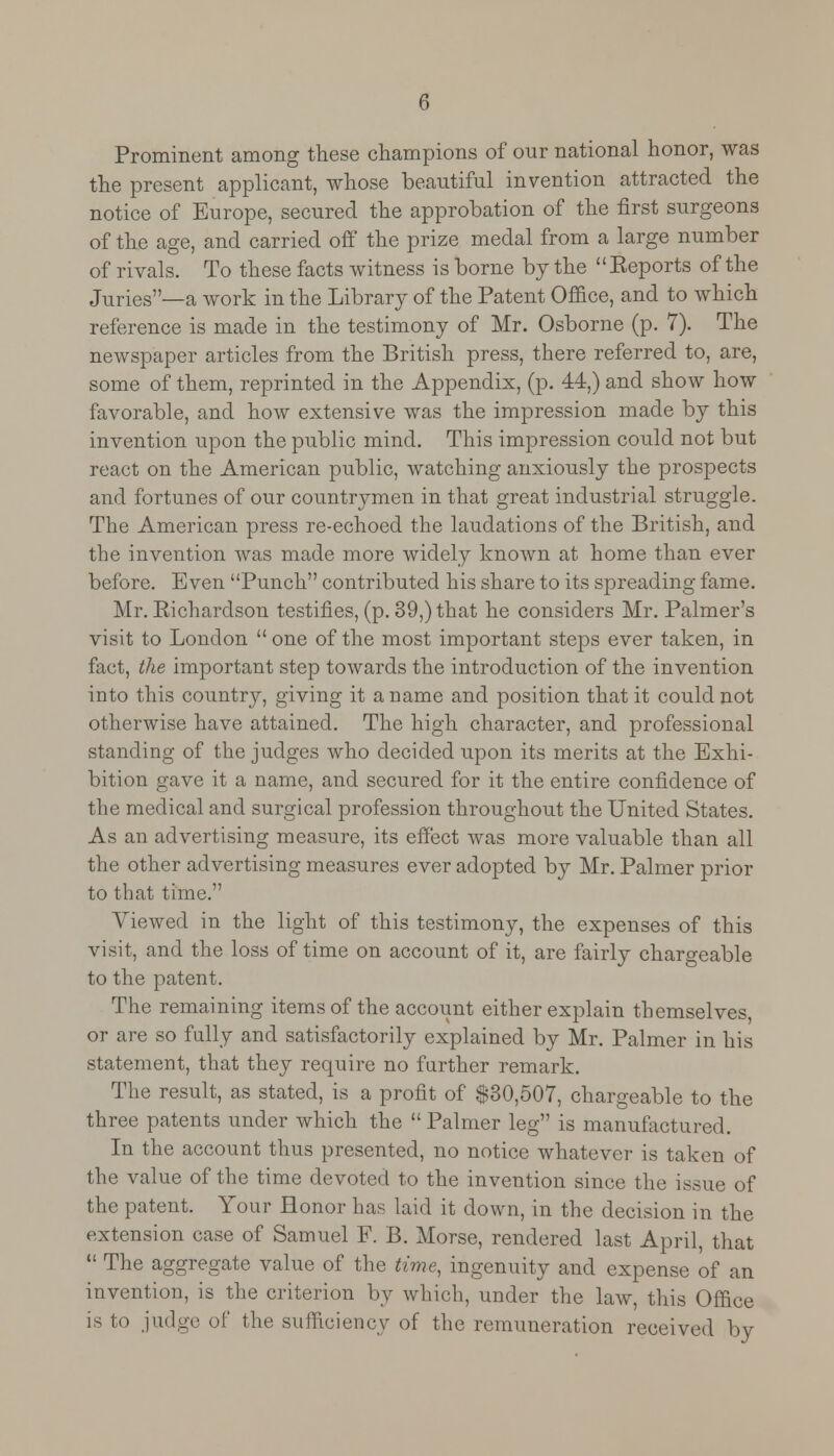 Prominent among these champions of our national honor, was the present applicant, whose beautiful invention attracted the notice of Europe, secured the approbation of the first surgeons of the age, and carried off the prize medal from a large number of rivals. To these facts witness is borne by the Reports of the Juries—a work in the Library of the Patent Office, and to which reference is made in the testimony of Mr. Osborne (p. 7). The newspaper articles from the British press, there referred to, are, some of them, reprinted in the Appendix, (p. 44,) and show how favorable, and how extensive was the impression made by this invention upon the public mind. This impression could not but react on the American public, watching anxiously the prospects and fortunes of our countrymen in that great industrial struggle. The American press re-echoed the laudations of the British, and the invention was made more widely known at home than ever before. Even Punch contributed his share to its spreading fame. Mr. Richardson testifies, (p. 39,) that he considers Mr. Palmer's visit to London  one of the most important steps ever taken, in fact, the important step towards the introduction of the invention into this country, giving it a name and position that it could not otherwise have attained. The high character, and professional standing of the judges who decided upon its merits at the Exhi- bition gave it a name, and secured for it the entire confidence of the medical and surgical profession throughout the United States. As an advertising measure, its effect was more valuable than all the other advertising measures ever adopted by Mr. Palmer prior to that time. Viewed in the light of this testimony, the expenses of this visit, and the loss of time on account of it, are fairly chargeable to the patent. The remaining items of the account either explain themselves, or are so fully and satisfactorily explained by Mr. Palmer in his statement, that they require no further remark. The result, as stated, is a profit of $30,507, chargeable to the three patents under which the  Palmer leg is manufactured. In the account thus presented, no notice whatever is taken of the value of the time devoted to the invention since the issue of the patent. Your Honor has laid it down, in the decision in the extension case of Samuel F. B. Morse, rendered last April, that  The aggregate value of the time, ingenuity and expense of an invention, is the criterion by which, under the law, this Office is to judge of the sufficiency of the remuneration received by