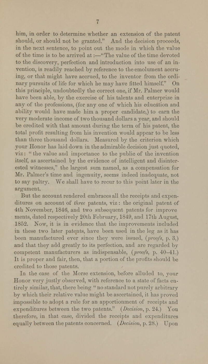 him, in order to determine whether an extension of the patent should, or should not be granted. And the decision proceeds, in the next sentence, to point out the mode in which the value of the time is to be arrived at:—The value of the time devoted to the discovery, perfection and introduction into use of an in- vention, is readily reached by reference to the emolument accru- ing, or that might have accrued, to the inventor from the ordi- nary pursuits of life for which he may have fitted himself. On this principle, undoubtedly the correct one, if Mr. Palmer would have been able, by the exercise of his talents and enterprize in any of the professions, (for any one of which his education and ability would have made him a proper candidate,) to earn the very moderate income of two thousand dollars a year, and should be credited with that amount during the term of his patent, the total profit resulting from his invention would appear to be less than three thousand dollars. Measured by the criterion which your Honor has laid down in the admirable decision just quoted, viz :  the value and importance to the public of the invention itself, as ascertained by the evidence of intelligent and disinter- ested witnesses, the largest sum named, as a compensation for Mr. Palmer's time and ingenuity, seems indeed inadequate, not to say paltry. We shall have to recur to this point later in the argument. But the account rendered embraces all the receipts and expen- ditures on account of three patents, viz : the original patent of 4th November, 1846, and two subsequent patents for improve ments, dated respectively 20th February, 1849, and 17th August, 1852. Now, it is in evidence that the improvements included in these two later patents, have been used in the leg as it has been manufactured ever since they were issued, (proofs, p. 3,) and that they add greatly to its perfection, and are regarded by competent manufacturers as indispensable, (proofs, p. 40-41.) It is proper and fair, then, that a portion of the profits should be credited to those patents. In the case of the Morse extension, before alluded to, your Honor very justly observed, with reference to a state of facts en- tirely similar, that, there being  no standard not purely arbitrary by which their relative value might be ascertained, it has proved impossible to adopt a rule for an apportionment of receipts and expenditures between the two patents. (Decision, p. 24.) You therefore, in that case, divided the receipts and expenditures equally between the patents concerned. (Decision, p. 28.) Upon