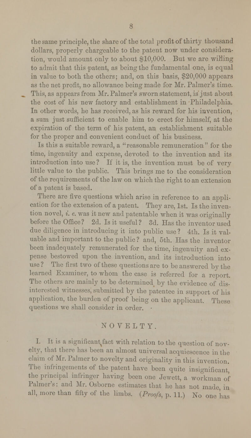 the same principle, the share of the total profit of thirty thousand dollars, properly chargeable to the patent now under considera- tion, would amount only to about $10,000. But we are willing to admit that this patent, as being the fundamental one, is equal in value to both the others; and, on this basis, $20,000 appears as the net profit, no allowance being made for Mr. Palmer's time. This, as appears from Mr. Palmer's sworn statement, is just about the cost of his new factory and establishment in Philadelphia. In other words, he has received, as his reward for his invention, a sum just sufficient to enable him to erect for himself, at the expiration of the term of his patent, an establishment suitable for the proper and convenient conduct of his business. Is this a suitable reward, a reasonable remuneration for the time, ingenuity and expense, devoted to the invention and its introduction into use ? If it is, the invention must be of very little value to the public. This brings me to the consideration of the requirements of the law on which the right to an extension of a patent is based. There are five questions which arise in reference to an appli- cation for the extension of a patent. They are, 1st. Is the inven- tion novel, i. e. was it new and patentable when it was originally before the Office ? 2d. Is it useful ? 3d. Has the inventor used due diligence in introducing it into public use ? 4th. Is it val- uable and important to the public ? and, 5th. Has the inventor been inadequately remunerated for the time, ingenuity and ex- pense bestowed upon the invention, and its introduction into use ? The first two of these questions are to be answered by the learned Examiner, to whom the case is referred for a report. The others are mainly to be determined# by the evidence of dis- interested witnesses, submitted by the patentee in support of his application, the burden of proof being on the applicant. These questions we shall consider in order. • NOVELTY. I. It is a significantjact with relation to the question of nov- elty, that there has been an almost universal acquiescence in the claim of Mr. Palmer to novelty and originality in this invention. The infringements of the patent have been quite insignificant, the principal infringer having been one Jewett, a workman of Palmer's: and Mr. Osborne estimates that he has not made, in all, more than fifty of the limbs. (Proofs, p. 11.) No one lias