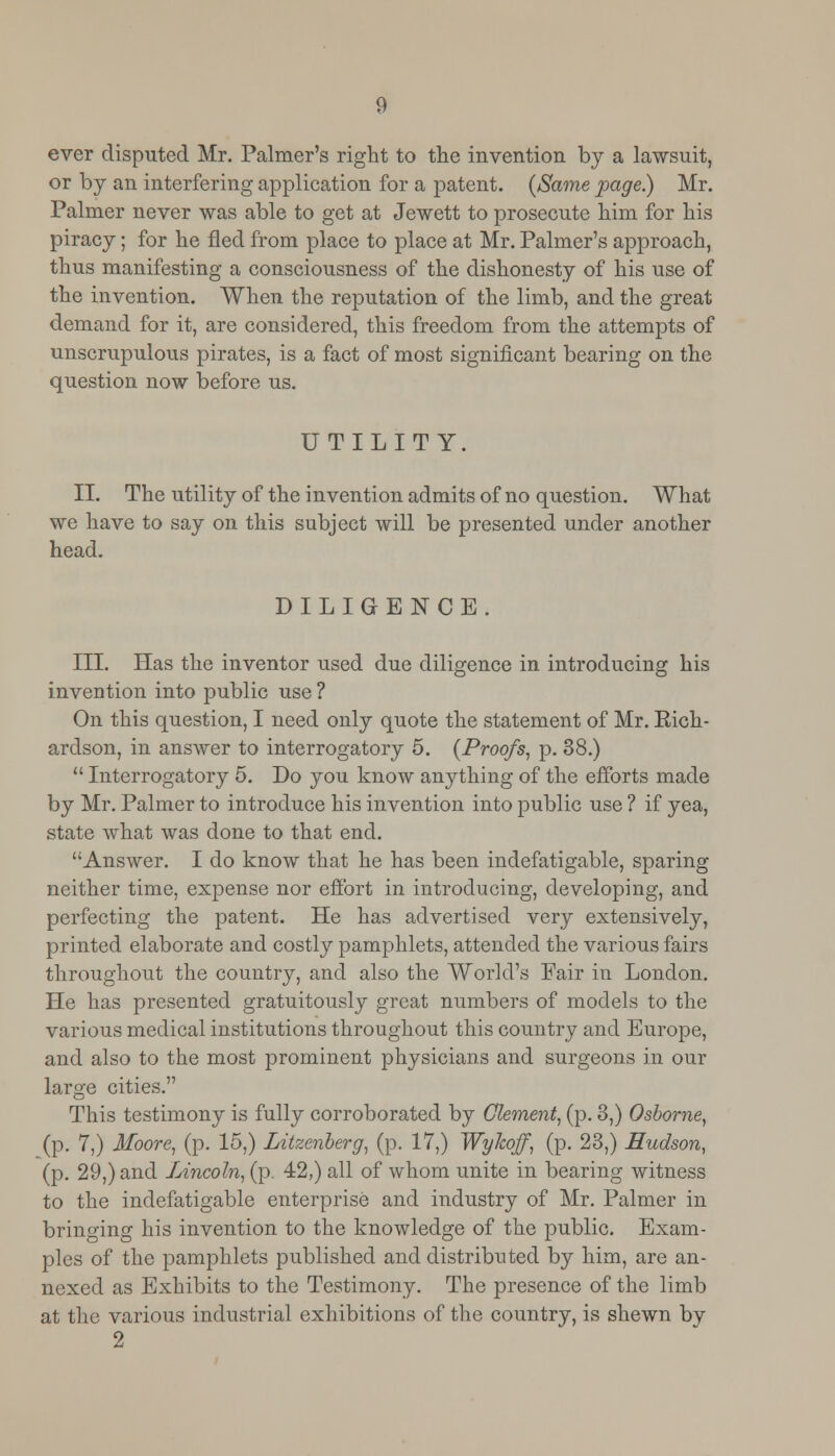 ever disputed Mr. Palmer's right to the invention by a lawsuit, or by an interfering application for a patent. {Same page.) Mr. Palmer never was able to get at Jewett to prosecute him for his piracy; for he fled from place to place at Mr. Palmer's approach, thus manifesting a consciousness of the dishonesty of his use of the invention. When the reputation of the limb, and the great demand for it, are considered, this freedom from the attempts of unscrupulous pirates, is a fact of most significant bearing on the question now before us. UTILITY. II. The utility of the invention admits of no question. What we have to say on this subject will be presented under another head. DILIGENCE. III. Has the inventor used due diligence in introducing his invention into public use ? On this question, I need only quote the statement of Mr. Eich- ardson, in answer to interrogatory 5. (Proofs, p. 38.)  Interrogatory 5. Do you know anything of the efforts made by Mr. Palmer to introduce his invention into public use ? if yea, state what was done to that end. Answer. I do know that he has been indefatigable, sparing neither time, expense nor effort in introducing, developing, and perfecting the patent. He has advertised very extensively, printed elaborate and costly pamphlets, attended the various fairs throughout the country, and also the World's Fair in London. He has presented gratuitously great numbers of models to the various medical institutions throughout this country and Europe, and also to the most prominent physicians and surgeons in our large cities. This testimony is fully corroborated by Clement, (p. 3,) Osborne, (p. 7,) Moore, (p. 15,) Litzenberg, (p. 17,) Wylwff, (p. 23,) Hudson, (p. 29,) and Lincoln, (p. 42,) all of whom unite in bearing witness to the indefatigable enterprise and industry of Mr. Palmer in bringing his invention to the knowledge of the public. Exam- ples of the pamphlets published and distributed by him, are an- nexed as Exhibits to the Testimony. The presence of the limb at the various industrial exhibitions of the country, is shewn bv 2