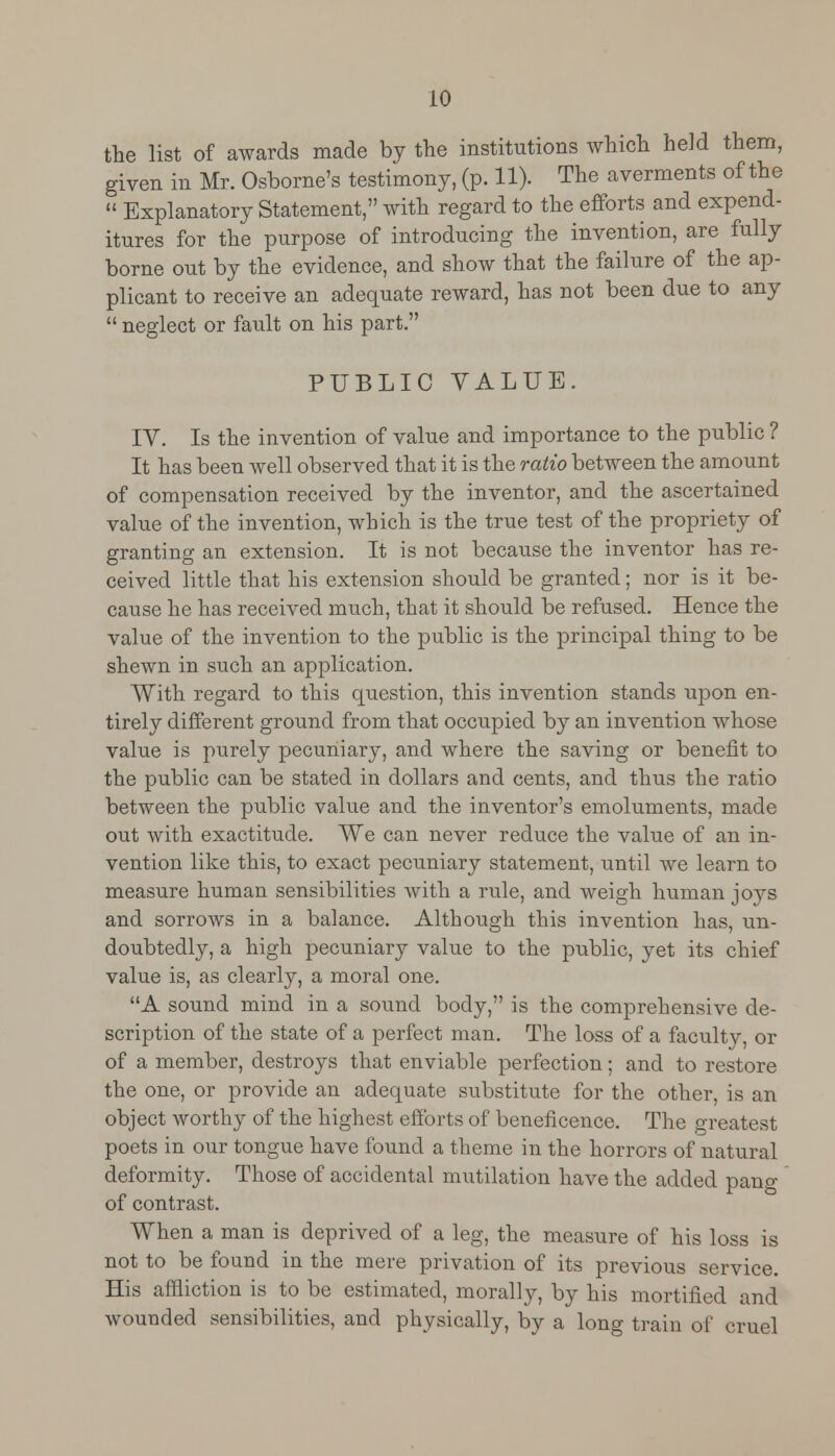 the list of awards made by the institutions which held them, given in Mr. Osborne's testimony, (p. 11). The averments of the  Explanatory Statement, with regard to the efforts and expend- itures for the purpose of introducing the invention, are fully borne out by the evidence, and show that the failure of the ap- plicant to receive an adequate reward, has not been due to any  neglect or fault on his part. PUBLIC VALUE. IY. Is the invention of value and importance to the public ? It has been well observed that it is the ratio between the amount of compensation received by the inventor, and the ascertained value of the invention, which is the true test of the propriety of granting an extension. It is not because the inventor has re- ceived little that his extension should be granted; nor is it be- cause he has received much, that it should be refused. Hence the value of the invention to the public is the principal thing to be shewn in such an application. With regard to this question, this invention stands upon en- tirely different ground from that occupied by an invention whose value is purely pecuniary, and where the saving or benefit to the public can be stated in dollars and cents, and thus the ratio between the public value and the inventor's emoluments, made out with exactitude. We can never reduce the value of an in- vention like this, to exact pecuniary statement, until we learn to measure human sensibilities with a rule, and weigh human joys and sorrows in a balance. Although this invention has, un- doubtedly, a high pecuniary value to the public, yet its chief value is, as clearly, a moral one. A sound mind in a sound body, is the comprehensive de- scription of the state of a perfect man. The loss of a faculty, or of a member, destroys that enviable perfection; and to restore the one, or provide an adequate substitute for the other, is an object worthy of the highest efforts of beneficence. The greatest poets in our tongue have found a theme in the horrors of natural deformity. Those of accidental mutilation have the added pang of contrast. When a man is deprived of a leg, the measure of his loss is not to be found in the mere privation of its previous service. His affliction is to be estimated, morally, by his mortified and wounded sensibilities, and physically, by a long train of cruel